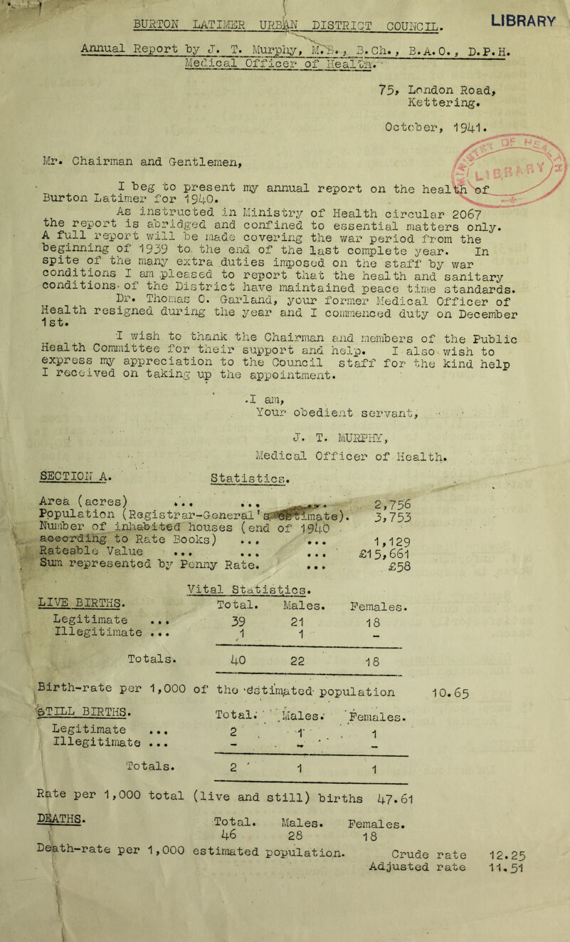 M BURTON LATIMER URB^^ DISTRICT COUNCIL, LIBRARY Arinual Report By J. T. Murplxy, ,, 3. Gli., B. A. 0. , D. P. H. Medical Office?:^ of Healun*'- 75f London Road, Kettering. OctcUer, Mr. Chairman and G-entlemen, I Leg to present my annual report on the heaPtE Burton Latimer Tor I94O. ^ As instructed in Ministry of Health circular 206? the report is ahridged and conl'ined to essential matters only. A full _ report will iDe made covering the v;ar period from the Beginning of 1939 to. the end of the last complete year. In spite of the many extra duties imposed on the staff By war conditions I ain pleased to report that the health and sanitary conditions*of the Listrict have maintained peace time standards. Dr. Thomas C. G-arland, your former Medical Officer of Health resigned during the year and I commenced duty on December 1st. I ^■wish to thank, the Chairman and rnemBers of the Public Health Committee for their support and help. I also wish to express my appreciation to the Council staff for the kind help I received on taking up the appointment. • I am, Your obedient servant, •• . =. ■ J. T. MURITiY, Medical Officer of Health. Statistics., SECTION A. Area (acres) ^ ’ Population (Registrar-Oeneral ’ s?^»^miTiate). Number of inliabited houses (end of 1940 . according to Rate Books) ... ... Rateable Value ... SuiTi represented by Penny Rate. • • • • • • 2,756 3,753 1,129 £15,661 £58 Llt^B BIRTHS. Legitimate Illegitimate . • • • • • Totals. ^eTILL BIRTHS. Legitimate Illegitimate ... Totals. Vital Statistics. Total. Males. Females. 39 21 IS 1 1 40 22 18 the ‘dstirgated- population Total.' ' .Males.' ■ Females. 2 . ■ < . 1 •• ■- 2 ' 1 1 10. 65 Rate per 1,000 total (live and still) births 47*61 DEATHS. Total. Males. Females. 46 28 18 Death-rate per 1,000 estimated population. Crude rate Adjusted rate 12.25 11.51