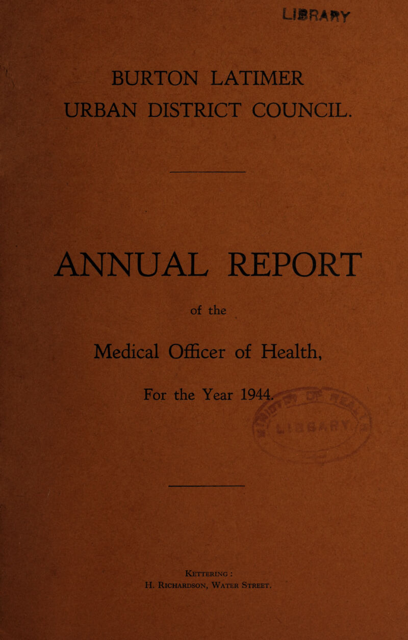 lisrahy BURTON LATIMER URBAN DISTRICT COUNCIL. ANNUAL REPORT of the Medical Officer of Health, For the Year 1944. 3 Kettering : H. Richardson, Water Street.