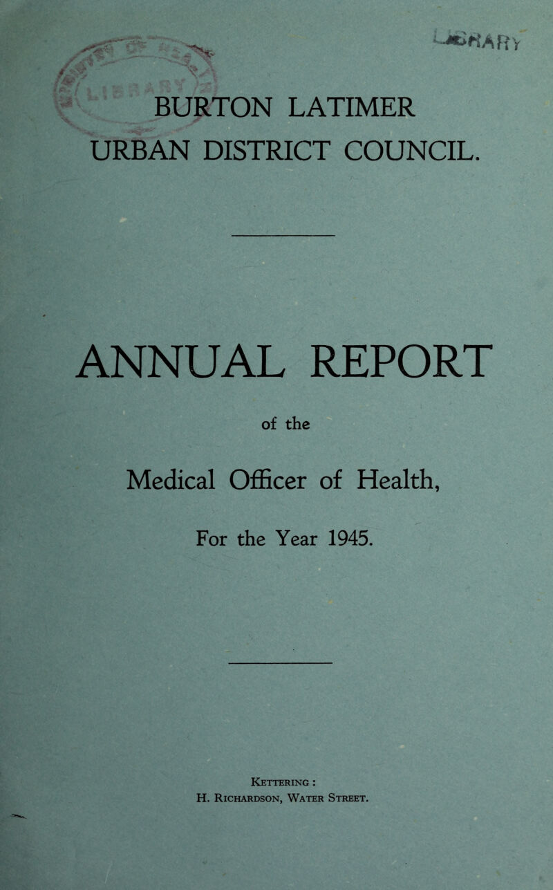 BURTON LATIMER URBAN DISTRICT COUNCIL. ANNUAL REPORT of the Medical Officer of Health, For the Year 1945. Kettering : H. Richardson, Water Street.