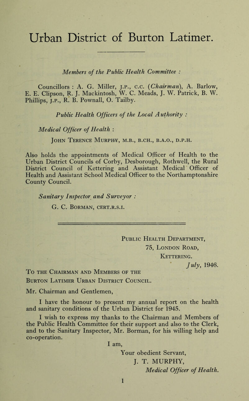 Urban District of Burton Latimer. Members of the Public Health Committee : Councillors : A. G. Miller, j.p., c.c. (Chairman), A. Barlow, E. E. Clipson, R. J. Mackintosh, W. C. Meads, J. W. Patrick, B. W. Phillips, J.P., R. B. Pownall, O. Tailby. Public Health Officers of the Local Authority : Medical Officer of Health : John Terence Murph-y, m.b., b.ch., b.a.o., d.p.h. Also holds the appointments of Medical Officer of Health to the Urban District Councils of Corby, Desborough, Rothwell, the Rural District Council of Kettering and Assistant Medical Officer of Health and Assistant School Medical Officer to the Northamptonshire County Council. Sanitary Inspector and Surveyor : G. C. Borman, cert.r.s.i. Public Health Department, 75, London Road, Kettering. July, 1946. To THE Chairman and Members of the Burton Latimer Urban District Council. Mr. Chairman and Gentlemen, I have the honour to present my annual report on the health and sanitary conditions of the Urban District for 1945. I wish to express my thanks to the Chairman and Members of the Public Health Committee for their support and also to the Clerk, and to the Sanitary Inspector, Mr. Borman, for his willing help and co-operation. I am. Your obedient Servant, J. T. MURPHY, Medical Officer of Health.