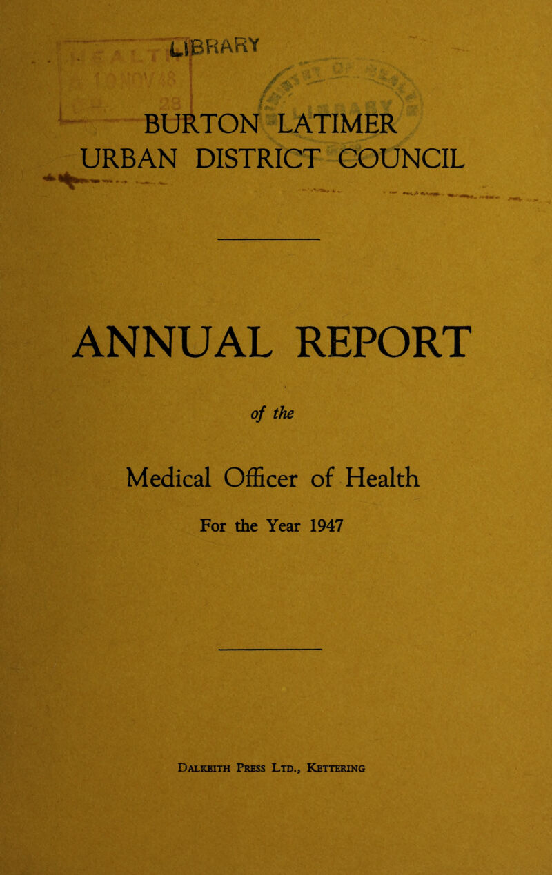 library /■# ^5—BURTONf LATIMER URBAN DISTRICT COUNCIL ANNUAL REPORT of the Medical Officer of Health For the Year 1947 Dalkeith Press Ltd., Kettering