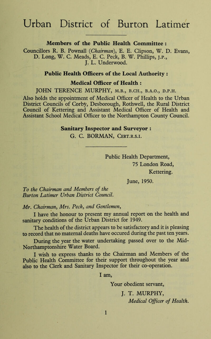 Urban District of Burton Latimer Members of the Public Health Committee : Councillors R. B. Pownall (Chairman), E. E. Clipson, W. D. Evans, D. Long, W. C. Meads, E. C. Peck, B. W. Phillips, j.p., J. L. Underwood. Public Health Officers of the Local Authority : Medical Officer of Health : JOHN TERENCE MURPHY, m.b., b.ch., b.a.o., d.p.h. Also holds the appointment of Medical Officer of Health to the Urban District Councils of Corby, Desborough, Rothwell, the Rural District Council of Kettering and Assistant Medical Officer of Health and Assistant School Medical Officer to the Northampton County Council. Sanitary Inspector and Surveyor : G. C. BORMAN, Cert.r.s.i. Public Health Department, 75 London Road, Kettering. June, 1950. To the Chairman and Members of the Burton Latimer Urban District Council. Mr. Chairman, Mrs. Peck, and Gentlemen, I have the honour to present my annual report on the health and sanitary conditions of the Urban District for 1949. The health of the district appears to be satisfactory and it is pleasing to record that no maternal deaths have occured during the past ten years. During the year the water undertaking passed over to the Mid- Northamptonshire Water Board. I wish to express thanks to the Chairman and Members of the Public Health Committee for their support throughout the year and also to the Clerk and Sanitary Inspector for their co-operation. I am, Your obedient servant, J. T. MURPHY, Medical Officer of Health.