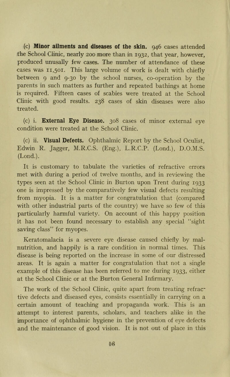 (c) Minor ailments and diseases of the skin. 946 cases attended the School Clinic, nearly 200 more than in 1932, that year, however, produced unusally few cases. The number of attendance of these cases was 11,501. This large volume of work is dealt with chiefly between 9 and 9-30 by the school nurses, co-operation by the parents in such matters as further and repeated bathings at home is required. Fifteen cases of scabies were treated at the School Clinic with good results. 238 cases of skin diseases were also treated. (c) i. External Eye Disease. 308 cases of minor external eye condition were treated at the School Clinic. (c) ii. Visual Defects. Ophthalmic Report by the School Oculist, Edwin R. Jagger, M.R.C.S. (Eng.), L.R.C.P. (Lond.), D.O.M.S. (Lond.). It is customary to tabulate the varieties of refractive errors met with during a period of twelve months, and in reviewing the types seen at the School Clinic in Burton upon Trent during 1933 one is impressed by the comparatively few visual defects resulting from myopia. It is a matter for congratulation that (compared with other industrial parts of the country) we have so few of this particularly harmful variety. On account of this happy position it has not been found necessary to establish any special “sight saving class” for myopes. Keratomalacia is a severe eye disease caused chiefly by mal- nutrition, and happily is a rare condition in normal times. This disease is being reported on the increase in some of our distressed areas. It is again a matter for congratulation that not a single example of this disease has been referred to me during 1933, either at the School Clinic or at the Burton General Infirmary. The work of the School Clinic, quite apart from treating refrac tive defects and diseased eyes, consists essentially in carrying on a certain amount of teaching and propaganda work. This is an attempt to interest parents, scholars, and teachers alike in the importance of ophthalmic hygiene in the prevention of eye defects and the maintenance of good vision. It is not out of place in this