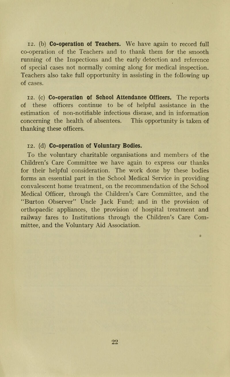 12. (b) Co-operation of Teachers. We have again to record full co-operation of the Teachers and to thank them for the smooth running of the Inspections and the early detection and reference of special cases not normally coming along for medical inspection. Teachers also take full opportunity in assisting in the following up of cases. 12. (c) Co-operation of School Attendance Officers. The reports of these officers continue to be of helpful assistance in the estimation of non-notifiable infectious disease, and in information concerning the health of absentees. This opportunity is taken of thanking these officers. 12. (d) Co-operation of Voluntary Bodies. To the voluntary charitable organisations and members of the Children’s Care Committee we have again to express our thanks for their helpful consideration. The work done by these bodies forms an essential part in the School Medical Service in providing convalescent home treatment, on the recommendation of the School Medical Officer, through the Children’s Care Committee, and the “Burton Observer’’ Uncle Jack Fund; and in the provision of orthopaedic appliances, the provision of hospital treatment and railway fares to Institutions through the Children’s Care Com- mittee, and the Voluntary Aid Association. 99