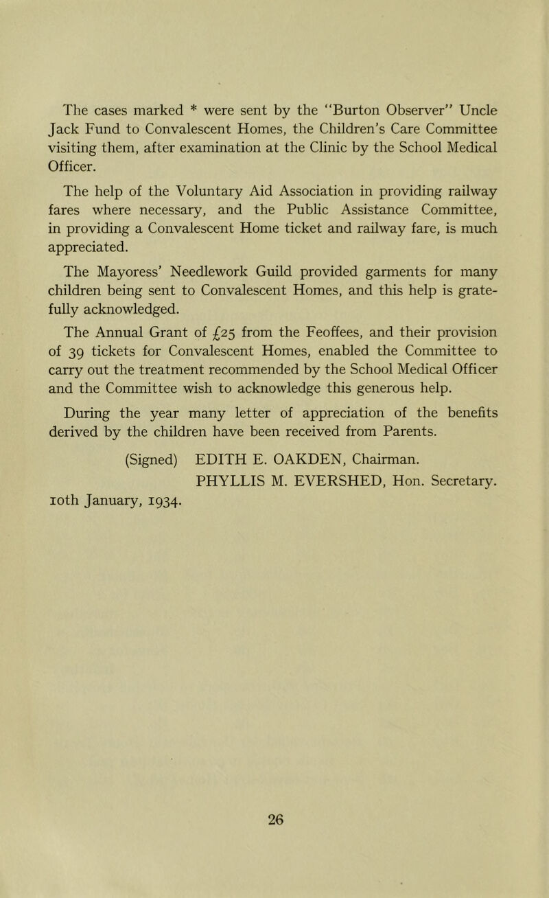The cases marked * were sent by the Burton Observer” Uncle Jack Fund to Convalescent Homes, the Children’s Care Committee visiting them, after examination at the Clinic by the School Medical Officer. The help of the Voluntary Aid Association in providing railway fares where necessary, and the Public Assistance Committee, in providing a Convalescent Home ticket and railway fare, is much appreciated. The Mayoress’ Needlework Guild provided garments for many children being sent to Convalescent Homes, and this help is grate- fully acknowledged. The Annual Grant of £2^ from the Feoffees, and their provision of 39 tickets for Convalescent Homes, enabled the Committee to carry out the treatment recommended by the School Medical Officer and the Committee wish to acknowledge this generous help. During the year many letter of appreciation of the benefits derived by the children have been received from Parents. (Signed) EDITH E. GARDEN, Chairman. PHYLLIS M. EVERSHED, Hon. Secretary. loth January, 1934.