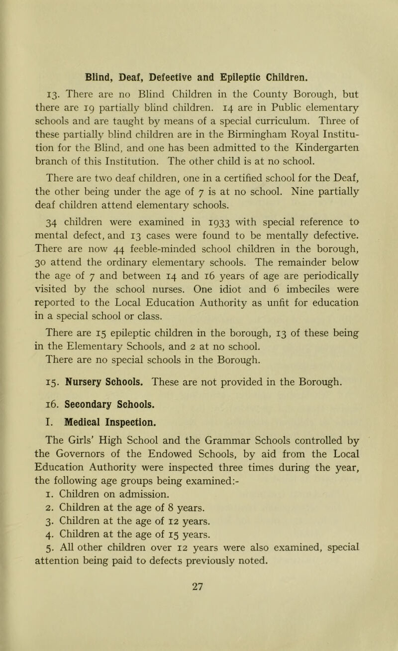 Blind, Deaf, Defective and Epileptic Children. 13. There are no Blind Children in the County Borough, but there are ig partially blind children. 14 are in Public elementary schools and are taught b}^ means of a special curriculum. Three of these partially blind children are in the Binningham Royal Institu- tion for the Blind, and one has been admitted to the Kindergarten branch of this Institution. The other child is at no school. There are two deaf children, one in a certified school for the Deaf, the other being under the age of 7 is at no school. Nine partially deaf children attend elementary schools. 34 children were examined in 1933 with special reference to mental defect, and 13 cases were found to be mentally defective. There are now 44 feeble-minded school children in the borough, 30 attend the ordinary elementary schools. The remainder below the age of 7 and between 14 and 16 years of age are periodically visited by the school nurses. One idiot and 6 imbeciles were reported to the Local Education Authority as unfit for education in a special school or class. There are 15 epileptic children in the borough, 13 of these being in the Elementary Schools, and 2 at no school. There are no special schools in the Borough. 15- Nursery Schools. These are not provided in the Borough. 16. Secondary Schools. I. Medical Inspection. The Girls’ High School and the Grammar Schools controlled by the Governors of the Endowed Schools, by aid from the Local Education Authority were inspected three times during the year, the following age groups being examined:- 1. Children on admission. 2. Children at the age of 8 years. 3. Children at the age of 12 years. 4. Children at the age of 15 years. 5. All other children over 12 years were also examined, special attention being paid to defects previously noted.