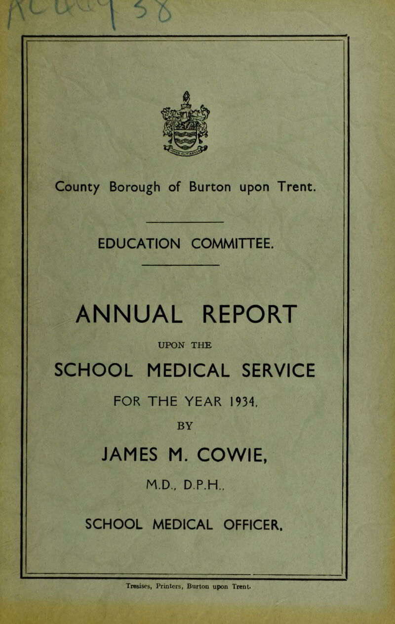 EDUCATION COMMITTEE. ANNUAL REPORT UPON THE SCHOOL MEDICAL SERVICE FOR THE YEAR 1934. BY JAMES M. COWIE, M.D., D.P.H., SCHOOL MEDICAL OFFICER. Tresises, Printers, Burton upon Trent*