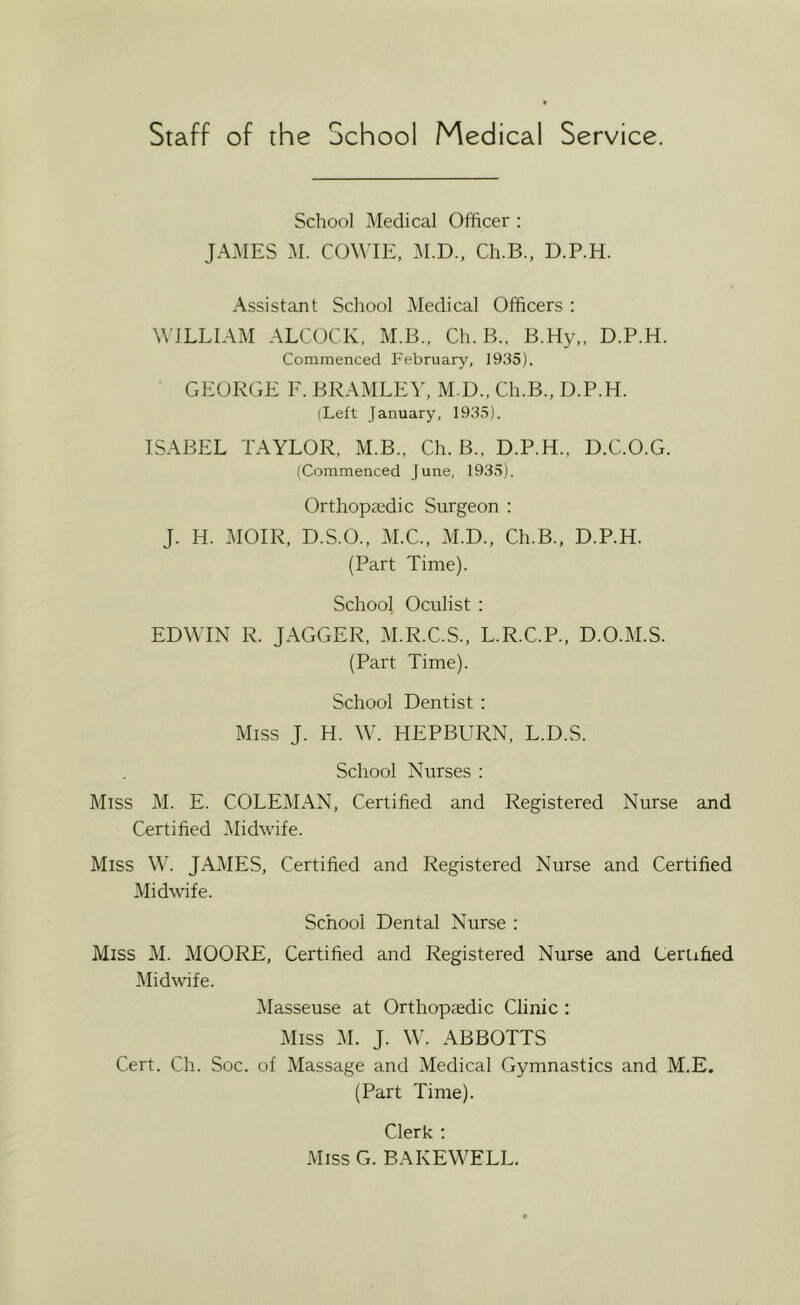 School Medical Officer : JAMES M. COWIE, 3I.D., Ch.B., D.P.H. Assistant School Medical Officers : WILLIAM ALCOCK, M.B.. Ch.B., B.Hy,, D.P.H. Commenced February, 1935). GEORGE F. BRAMLEV, M D., Ch.B., D.P.H. (Left January, 1935). ISABEL TAYLOR, M.B., Ch.B.. D.P.H., D.C.O.G. (Commenced June, 1935). Orthopaedic Snrgeon : J. H. MOIR, D.S.O., M.C., M.D., Ch.B., D.P.H. (Part Time). School Oculist : EDWIN R. JAGGER, M.R.C.S., L.R.C.P., D.O.M.S. (Part Time). School Dentist : Miss J. H. W. HEPBURN, L.D.S. School Nurses : Miss M. E. COLEMAN, Certified and Registered Nurse and Certified Midwife. Miss W. JAMES, Certified and Registered Nurse and Certified Midwife. School Dental Nurse : Miss M. MOORE, Certified and Registered Nurse and Certified Midwife. IMasseuse at Orthopaedic Clinic : Miss M. J. W. ABBOTTS Cert. Ch. Soc. of Massage and Medical Gymnastics and M.E. (Part Time). Clerk ; Miss G. BAKEWELL.