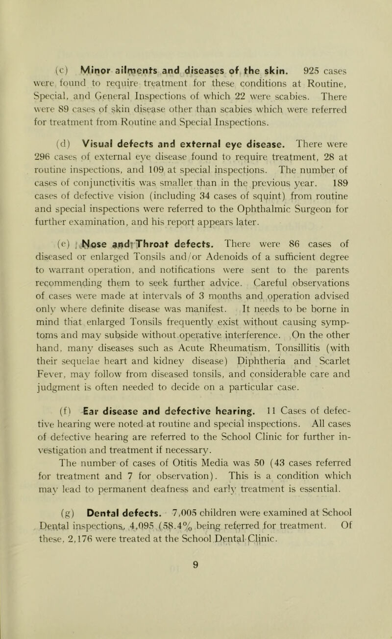 (c) Minor ailments and diseases of the skin. 925 cases were found to require treatment for these conditions at Routine, Special, and General Inspections of which 22 were scabies. There were 89 cases of skin disease other than scabies which were referred for treatment from Routine and Special Inspections. (d) Visual detects and external eye disease. There were 296 cases of external eye disease found to require treatment, 28 at routine inspections, and 109 at special inspections. The number of cases of conjunctivitis w'as smaller than in the previous year. 189 cases of defective vision (including 34 cases of squint) from routine and special inspections w'ere referred to the Ophthalmic Surgeon for further examination, and his report appears later. (e) , hJose andt'Throat defects. There were 86 cases of diseased or enlarged Tonsils and/or Adenoids of a sufficient degree to warrant operation, and notifications were sent to the parents recommending them to seek further advice. Careful observations of cases w-ere made at intervals of 3 months and operation advised only wffiere definite disease w'as manifest. It needs to be borne in mind that enlarged Tonsils frequently exist without causing symp- toms and may subside without.operative interference. On the other hand, many diseases such as Acute Rheumatism, Tonsillitis (with their sequelae heart and kidney disease) Diphtheria and Scarlet Fever, may follow from diseased tonsils, and considerable care and judgment is often needed to decide on a particular case. (fl Ear disease and defective hearing. 11 Cases of defec- tive hearing were noted at routine and special inspections. All cases of defective hearing are referred to the School Clinic for further in- vestigation and treatment if necessar3^ The number of cases of Otitis Media was 50 (43 cases referred for treatment and 7 for obserN-ation). This is a condition which ma\’ lead to permanent deafness and earl}' treatment is essential. (g) Dental defects. 7,005 children were examined at School Deu.tal inspections., 4,095 (58.4% being referred for treatment. Of these, 2,176 were treated at the School Dental Clinic.