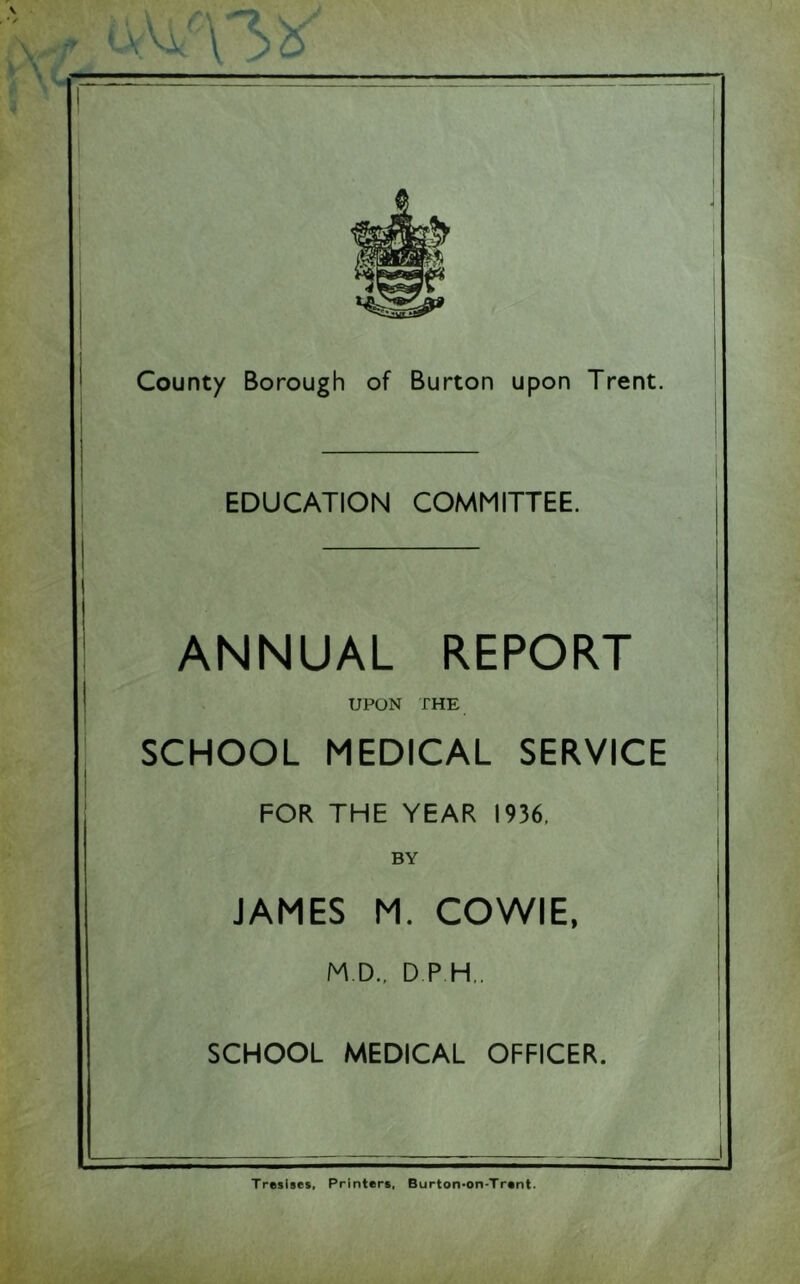 EDUCATION COMMITTEE. ANNUAL REPORT UPON THE SCHOOL MEDICAL SERVICE FOR THE YEAR 1936, BY JAMES M. COWIE, M D., D P H„ SCHOOL MEDICAL OFFICER. Tresises, Printer*, Burton'on-Trent.