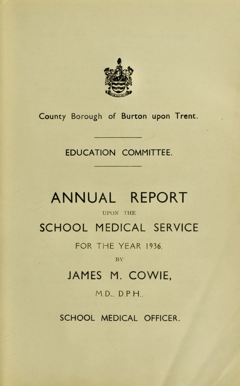 EDUCATION COMMITTEE. ANNUAL REPORT UPON IHE SCHOOL MEDICAL SERVICE FOR THE YEAR 1936, BY JAMES M. COWIE, M.D.. D P H„ SCHOOL MEDICAL OFFICER.