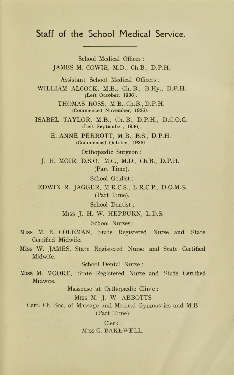 School Medical Officer : JAMES M. COWIE, M.D.. Ch.B., D.P.H. Assistant School Medical Officers : WILLIAM ALCOCK, M.B.. Ch.B., B.Hy., D.P.H. (Left October. 1936). THOMAS ROSS, M B., Ch.B., D.P.H. (Commenced November, 1936). ISABEL TAYLOR, M.B., Ch.B., D.P.H., D.C.O.G. (Left September, 1936). E. ANNE PERROTT, M.B., B.S.. D.P.H. (Commenced October, 1936). Orthopaedic Surgeon : J. H. MOIR, D.S.O., M.C., M.D., Ch.B., D.P.H. (Part Time). School Oculist : EDWIN R. JAGGER, M.R.C.S., L.R.C.P., D.O.M.S. (Part Time). School Dentist : Miss J. H. W. HEPBURN, L.D.S. School Nurses : Miss M. E. COLEMAN, State Registered Nurse and State Certified Midwife. Miss W. JAMES, State Registered Nurse and State Certified Midwife. School Dental Nurse : Miss M. MOORE, State Registered Nurse and State Certified Midwife. Masseuse at Orthopaedic Clin’c : Miss M. J. W. ABBOTTS Cert. Ch. Soc. of Massage and Medical Gymnas'ics and M.E. (Part Time) ClerK ; Miss G. BAKEW ELL.