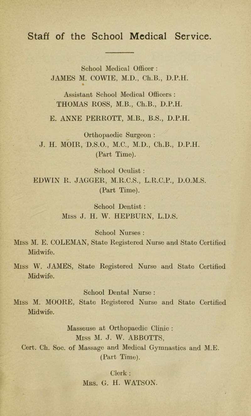 School Medical Officer : JAMES M. COWIE, M.D., Cli.B., O.P.H. Assistant School Medical Officers : THOMAS ROSS, M.B., Ch.B., D.F.H. E. ANNE PERROTT, M.B., B.S., D.P.H. Orthopaedic Surgeon : J. H. MOIR, D.S.O., M.C., M.D., Ch.B., D.P.H. (Part Time). School Oculist : EDWIN R. JAGGER, M.R.C.S., L.R.C.P., D.O.M.S. (Part Time). School Dentist: i\Rss J. H. W. HEPBURN, L.D.S. School Nurses : Miss M. E. COLEMAN, State Registered Nurse and State Certified Midwife. Miss VV^ JAMES, State Registered Nurse and State Certified Midwife. School Dental Nurse : IVRss M. MOORE, State Registered Nurse and State Certified Midwife. Masseuse at Orthopaedic Clinic : Miss M. J. W. ABBOTTS, Cert. Ch. Soc. of Massage and Medical Gymnastics and M.E. (Part Time). Clerk : ms. G. H. WATSON.