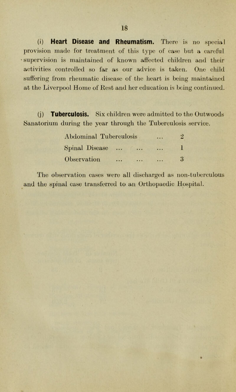 (i) Heart Disease and Rheumatism. Tficrc is no special provision made for treatment of this type of case but a careful su])ervision is maintained of known affected children and their activities controlled so far as our advice is taken. One child suffering from rheumatic disease of the heart is being maintained at the Liverpool Home of Rest and her education is being continued. (j) Tuberculosis. Six children were admitted to the Outwoods Sanatorium during the year through the Tuberculosis service. Abdominal Tuberculosis Sinnal Disease Observation 2 1 3 The observation cases were all discharged as non-tuberculous and the spinal case transferred to an Ortliopaedic Hosjjital.