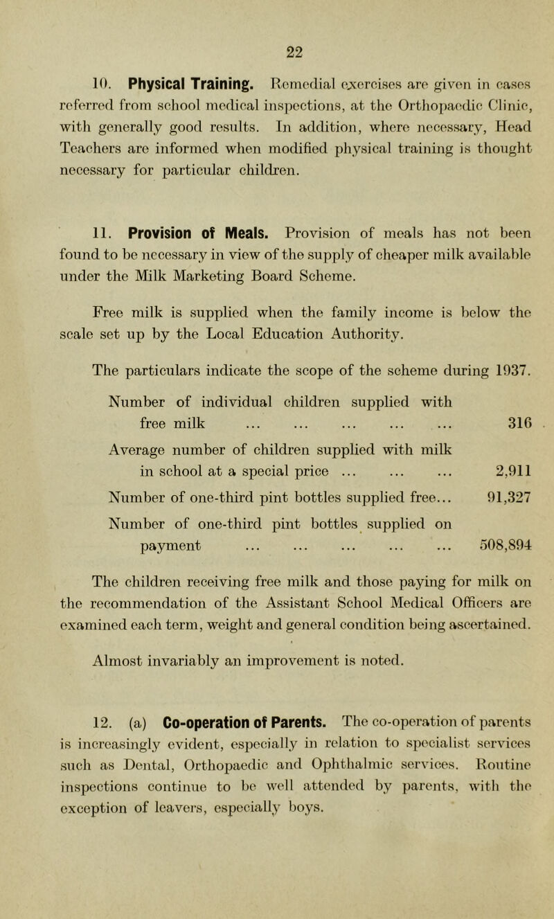 10. Physical Training. Remedial ej^ercises are given in eases referred from seliool medieal inspections, at the Orthopa(;die Clinic, with generally good resnlts. I)i addition, where necessary. Head Teachers are informed when modified physical training is thought necessary for particular children. 11. Provision of Meals. Provision of meals has not been found to be necessary in view of the supply of cheaper milk available under the Milk Marketing Board Scheme. Free milk is supplied when the family income is below the scale set up by the Local Education Authority. The particulars indicate the scope of the scheme during 1937. Number of individual children supplied with free milk ... ... ... ... ... 316 Average number of children supplied with milk in school at a special price ... ... ... 2,911 Number of one-third pint bottles supplied free... 91,327 Number of one-third pint bottles supplied on payment ... ... ... ... ... 508,894 The children receiving free milk and those paying for milk on the recommendation of the Assistant School Medical Officers are examined each term, weight and general condition being ascertained. Almost invariably an improvement is noted. 12. (a) Co-operation of Parents. The co-operation of parents is increasingly evident, especially in relation to .specialist services •such as Dental, Orthojjaedic and Ophthalmic services. Routine inspections continue to be well attended by parents, with the exception of leavers, especially boys.