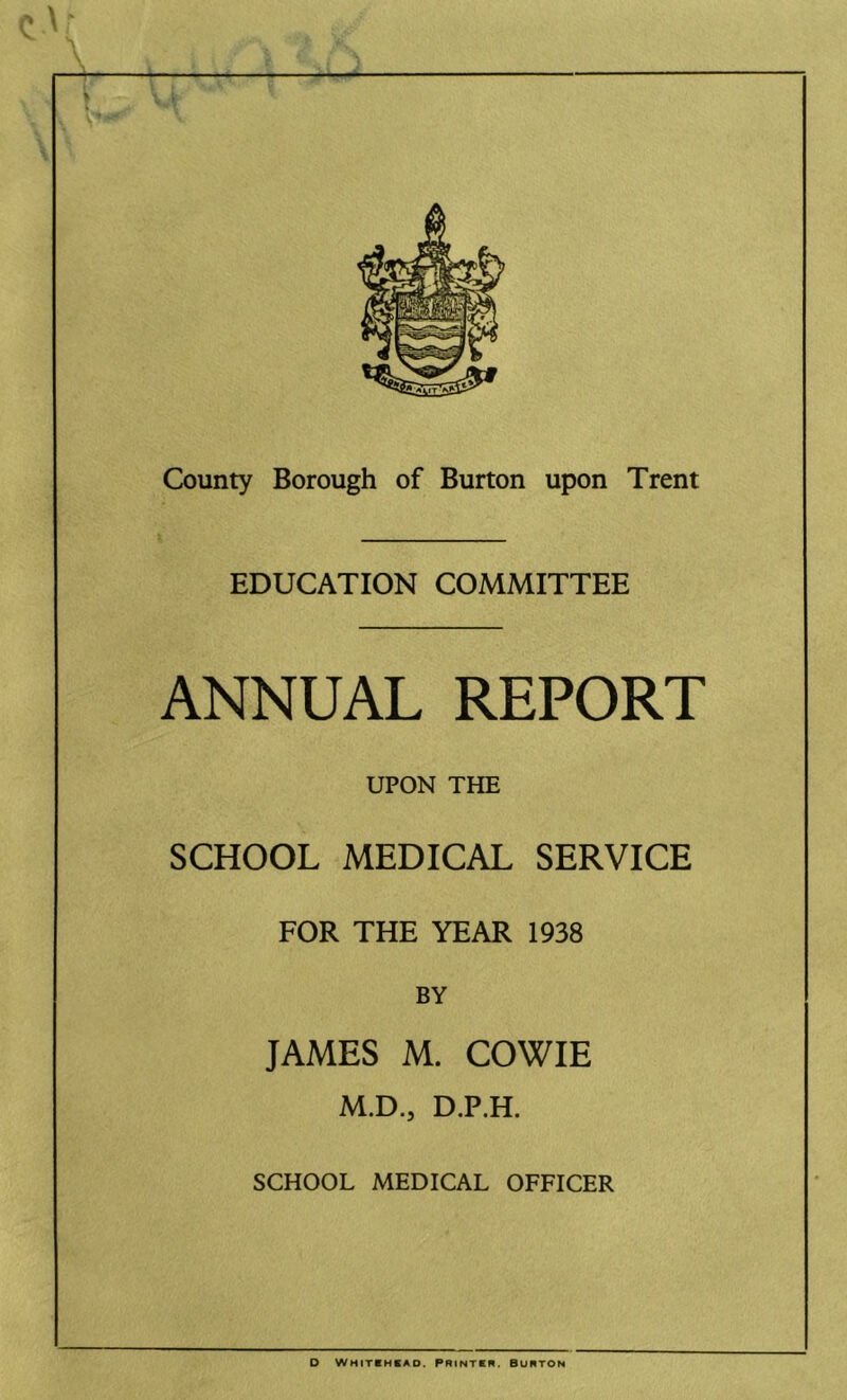 EDUCATION COMMITTEE ANNUAL REPORT UPON THE SCHOOL MEDICAL SERVICE FOR THE YEAR 1938 BY JAMES M. COWIE M.D., D.P.H. SCHOOL MEDICAL OFFICER D Whitchkao. Printkr. burton