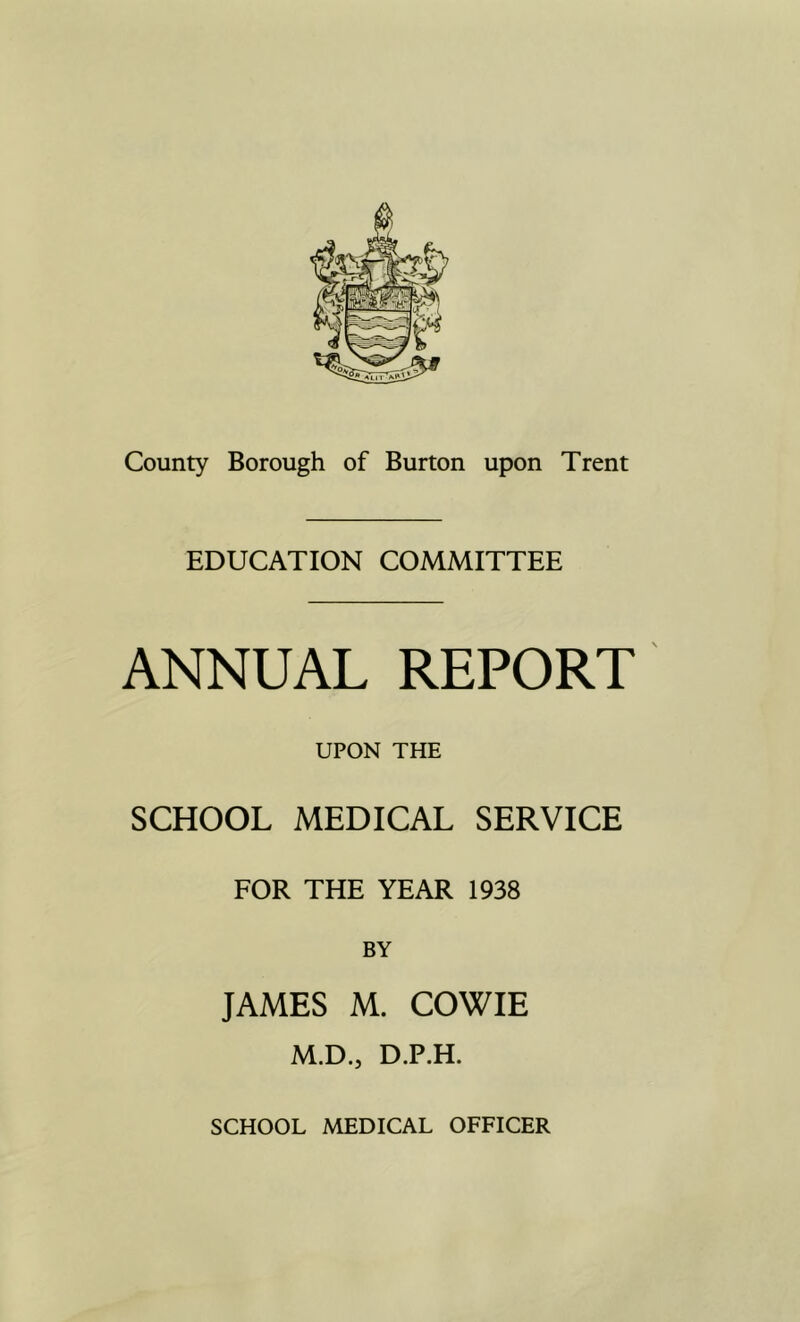 EDUCATION COMMITTEE ANNUAL REPORT UPON THE SCHOOL MEDICAL SERVICE FOR THE YEAR 1938 BY JAMES M. COWIE M.D., D.P.H. SCHOOL MEDICAL OFFICER