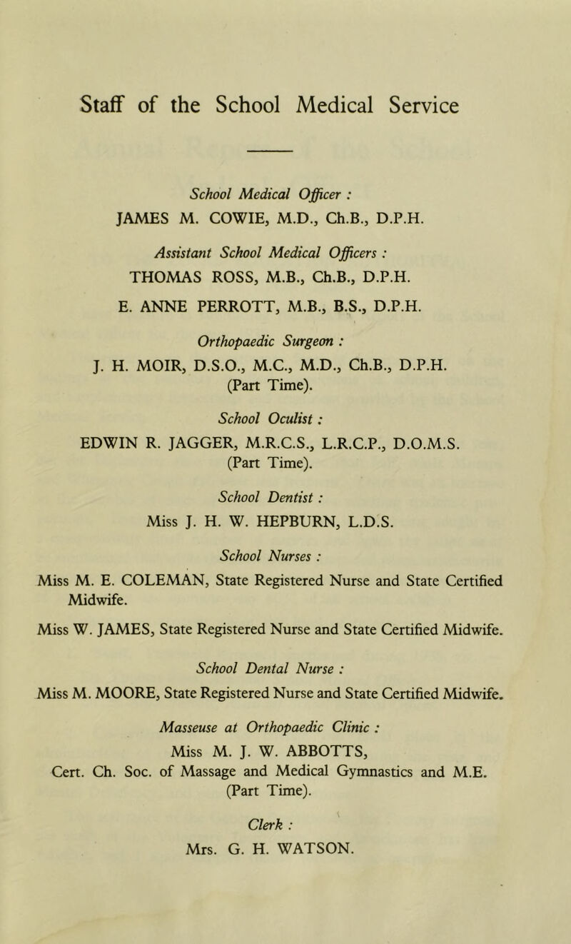 School Medical Officer : JAMES M. COWIE, M.D., Ch.B., D.P.H. Assistant School Medical Officers : THOMAS ROSS, M.B., Ch.B., D.P.H. E. ANNE PERROTT, M.B., B.S., D.P.H. Orthopaedic Surgeon : J. H. MOIR, D.S.O., M.C., M.D., Ch.B., D.P.H. (Part Time). School Oculist: EDWIN R. JAGGER, M.R.C.S., L.R.C.P., D.O.M.S. (Part Time). School Dentist: Miss J. H. W. HEPBURN, L.D.S. School Nurses : Miss M. E. COLEMAN, State Registered Nurse and State Certified Midwife. Miss W. JAMES, State Registered Nurse and State Certified Midwife. School Dental Nurse : Miss M. MOORE, State Registered Nurse and State Certified Midwife. Masseuse at Orthopaedic Clinic : Miss M. J. W. ABBOTTS, Cert. Ch. Soc. of Massage and Medical Gymnastics and M.E. (Part Time). Clerk : Mrs. G. H. WATSON.