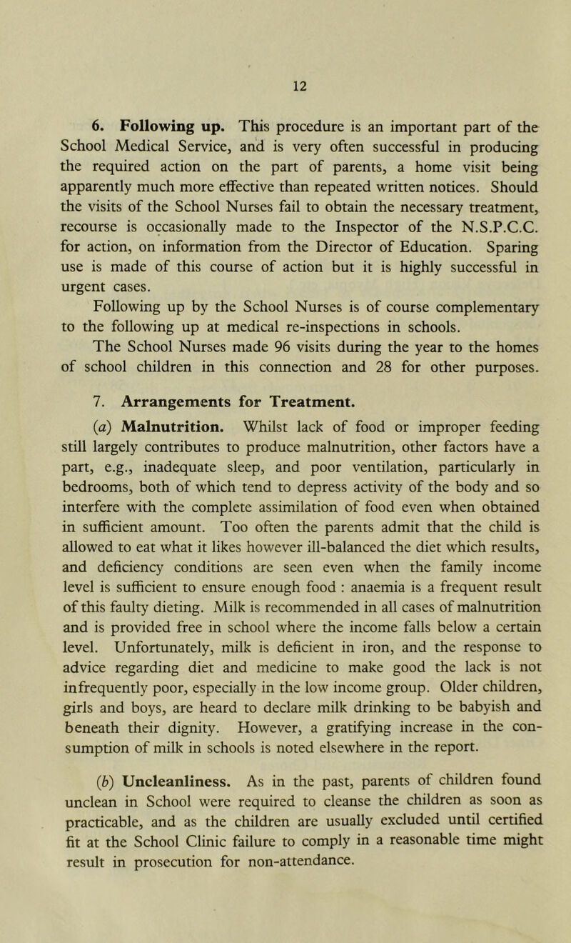 6. Following up. This procedure is an important part of the School Medical Service, and is very often successful in producing the required action on the part of parents, a home visit being apparently much more effective than repeated written notices. Should the visits of the School Nurses fail to obtain the necessary treatment, recourse is occasionally made to the Inspector of the N.S.P.C.C. for action, on information from the Director of Education. Sparing use is made of this course of action but it is highly successful in urgent cases. Following up by the School Nurses is of course complementary to the following up at medical re-inspections in schools. The School Nurses made 96 visits during the year to the homes of school children in this connection and 28 for other purposes. 7. Arrangements for Treatment. (a) Malnutrition. Whilst lack of food or improper feeding still largely contributes to produce malnutrition, other factors have a part, e.g., inadequate sleep, and poor ventilation, particularly in bedrooms, both of which tend to depress activity of the body and so interfere with the complete assimilation of food even when obtained in sufficient amount. Too often the parents admit that the child is allowed to eat what it likes however ill-balanced the diet which results, and deficiency conditions are seen even when the family income level is sufficient to ensure enough food : anaemia is a frequent result of this faulty dieting. Milk is recommended in all cases of malnutrition and is provided free in school where the income falls below a certain level. Unfortunately, milk is deficient in iron, and the response to advice regarding diet and medicine to make good the lack is not infrequently poor, especially in the low income group. Older children, girls and boys, are heard to declare milk drinking to be babyish and beneath their dignity. However, a gratifying increase in the con- sumption of milk in schools is noted elsewhere in the report. (b) Uncleanliness. As in the past, parents of children found unclean in School were required to cleanse the children as soon as practicable, and as the children are usually excluded until certified fit at the School Clinic failure to comply in a reasonable time might result in prosecution for non-attendance.