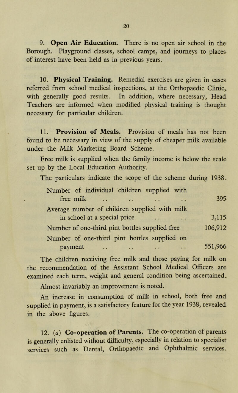 9. Open Air Education. There is no open air school in the Borough. Playground classes, school camps, and journeys to places of interest have been held as in previous years. 10. Physical Training. Remedial exercises are given in cases referred from school medical inspections, at the Orthopaedic Clinic, with generally good results. In addition, where necessary. Head Teachers are informed when modified physical training is thought necessary for particular children. 11. Provision of Meals. Provision of meals has not been found to be necessary in view of the supply of cheaper milk available under the Milk Marketing Board Scheme. Free milk is suppUed when the family income is below the scale set up by the Local Education Authority. The particulars indicate the scope of the scheme during 1938. Number of individual children supplied with free milk .. .. .. .. 395 Average number of children supplied with milk in school at a special price .. .. 3,115 Number of one-third pint bottles supplied free 106,912 Number of one-third pint bottles supplied on payment .. .. .. .. 551,966 The children receiving free milk and those paying for milk on the recommendation of the Assistant School Medical Officers are examined each term, weight and general condition being ascertained. Almost invariably an improvement is noted. An increase in consumption of milk in school, both free and supplied in payment, is a satisfactory feature for the year 1938, revealed in the above figures. 12. (a) Co-operation of Parents. The co-operation of parents is generally enlisted without difficulty, especially in relation to specialist services such as Dental, Orthopaedic and Ophthalmic services.
