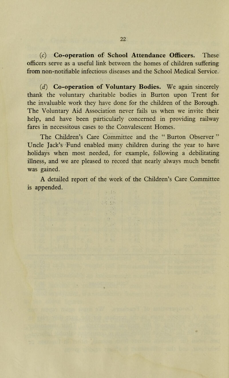 (c) Co-operation of School Attendance Officers. These officers serve as a useful link between the homes of children suffering from non-notifiable infectious diseases and the School Medical Service. (d) Co-operation of Voluntary Bodies. We again sincerely thank the voluntary charitable bodies in Burton upon Trent for the invaluable work they have done for the children of the Borough. The Voluntary Aid Association never fails us when we invite their help, and have been particularly concerned in providing railway fares in necessitous cases to the Convalescent Homes. The Children’s Care Committee and the “ Burton Observer ” Uncle Jack’s 'Fund enabled many children during the year to have holidays when most needed, for example, following a debilitating illness, and we are pleased to record that nearly always much benefit was gained. A detailed report of the work of the Children’s Care Committee is appended.
