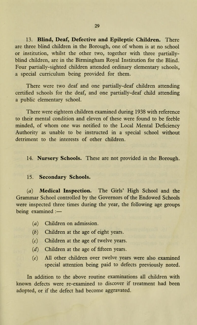 13. Blind, Deaf, Defective and Epileptic Children. There are three blind children in the Borough, one of whom is at no school or institution, whilst the other two, together with three partially- blind children, are in the Birmingham Royal Institution for the Blind. Four partially-sighted children attended ordinary elementary schools, a special curriculum being provided for them. There were two deaf and one partially-deaf children attending certified schools for the deaf, and one partially-deaf child attending a public elementary school. There were eighteen children examined during 1938 with reference to their mental condition and eleven of these were found to be feeble minded, of whom one was notified to the Local Mental Deficiency Authority as unable to be instructed in a special school without detriment to the interests of other children. 14. Nursery Schools. These are not provided in the Borough. 15. Secondary Schools. (a) Medical Inspection. The Girls’ High School and the Grammar School controlled by the Governors of the Endowed Schools were inspected three times during the year, the following age groups being examined :— (a) Children on admission. (b) Children at the age of eight years. (c) Children at the age of twelve years. (d) Children at the age of fifteen years. (e) All other children over twelve years were also examined special attention being paid to defects previously noted. In addition to the above routine examinations all children with known defects were re-examined to discover if treatment had been adopted, or if the defect had become aggravated.