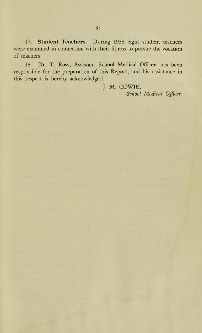17. Student Teachers. During 1938 eight student teachers were examined in connection with their fitness to pursue the vocation of teachers. 18. Dr. T. Ross, Assistant School Medical Officer, has been responsible for the preparation of this Report, and his assistance in this respect is hereby acknowledged. J. M. COWIE, School Medical Officer.