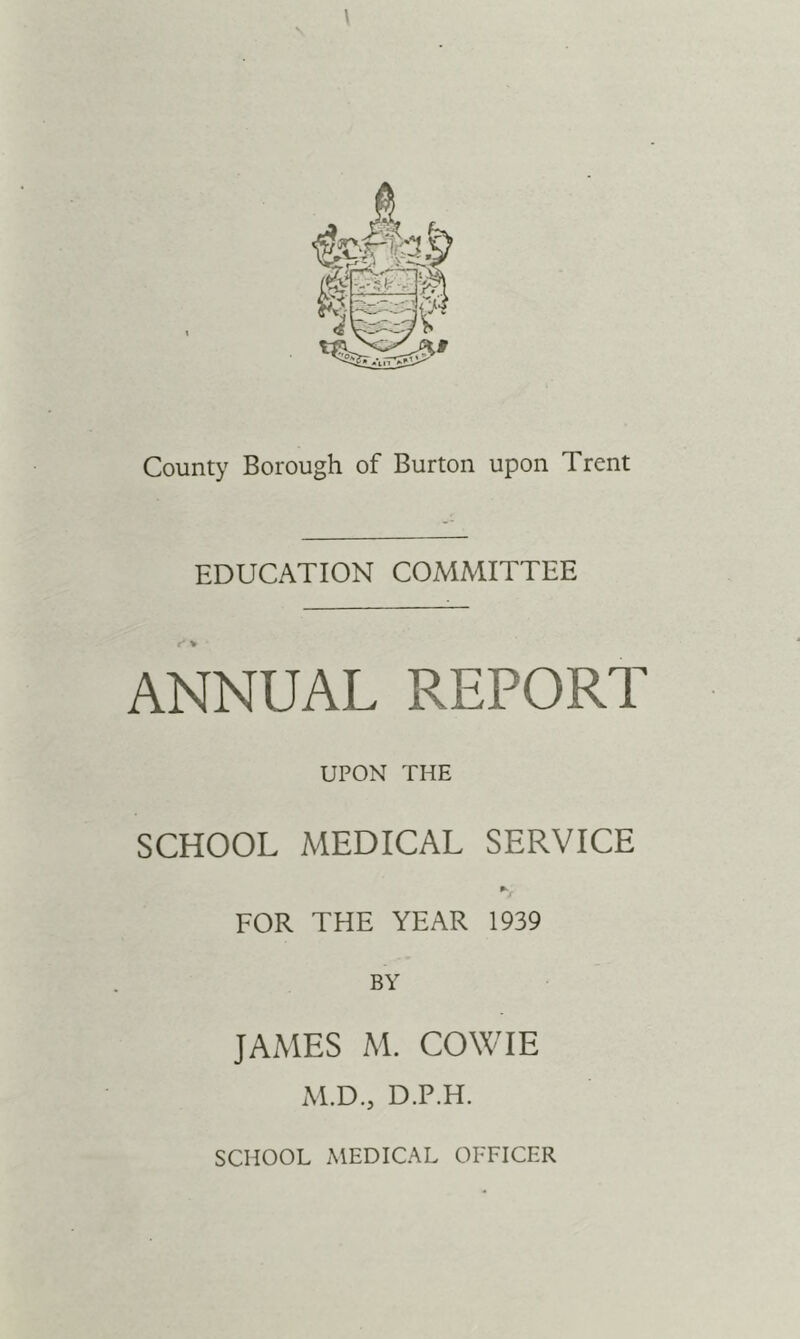 County Borough of Burton upon Trent EDUCATION COMMITTEE ANNUAL REPORT UPON THE SCHOOL MEDICAL SERVICE FOR THE YEAR 1939 BY JAMES M. COXXaE M.D., D.P.H. SCHOOL MEDICAL OFFICER