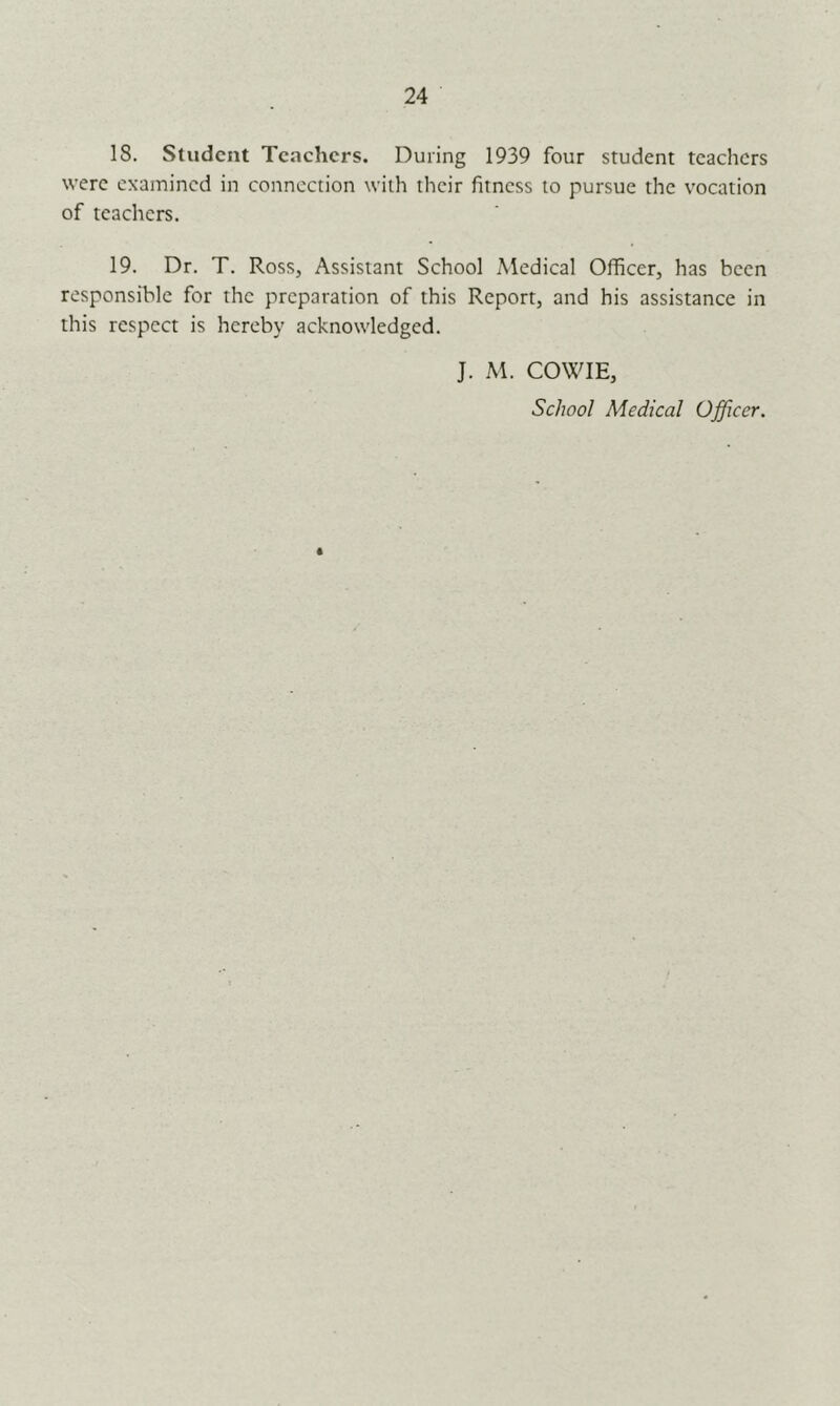 24 18. Student Teachers. During 1939 four student teachers were examined in connection with their fitness to pursue the vocation of teachers. 19. Dr. T. Ross, Assistant School Medical Officer, has been responsible for the preparation of this Report, and his assistance in this respect is hereby acknowledged. J. M. COWIE, School Medical Officer.