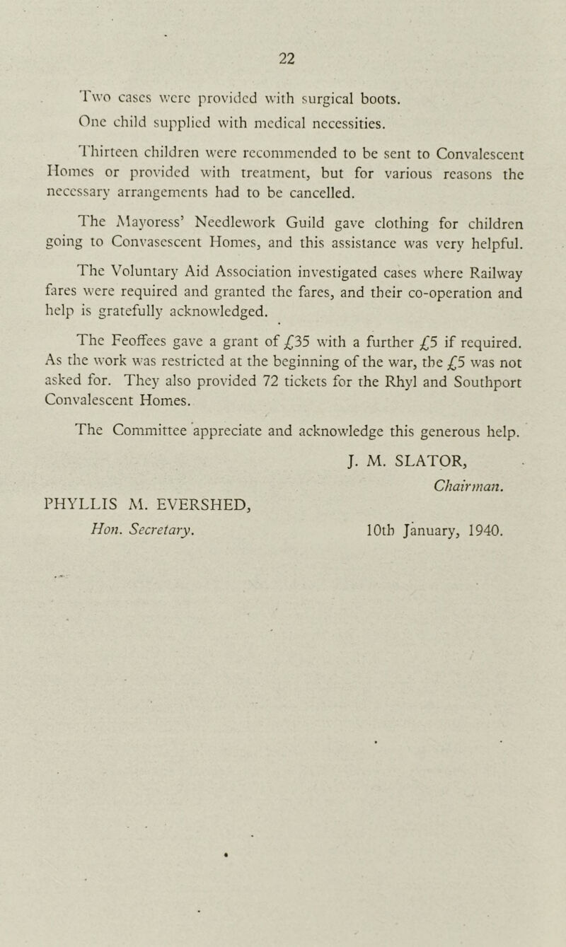 22 1 wo cases were provided with surgical boots. One child supplied with medical necessities. 'I'hirteen children were recommended to be sent to Convalescent Homes or provided with treatment, but for various reasons the necessary arrangements had to be cancelled. The Mayoress’ Needlework Guild gave clothing for children going to Convasescent Homes, and this assistance was very helpful. The V’oluntary Aid Association investigated cases where Railway litres were required and granted the fares, and their co-operation and help is gratefully acknowledged. The Feoffees gave a grant of £35 with a further £5 if required. As the work was restricted at the beginning of the war, the £5 was not asked for. They also provided 72 tickets for the Rhyl and Southport Convalescent Homes. The Committee appreciate and acknowledge this generous help. PHYLLIS M. EVERSHED, Hon. Secretary. J. M. SLATOR, Chairman. lOth January, 1940.