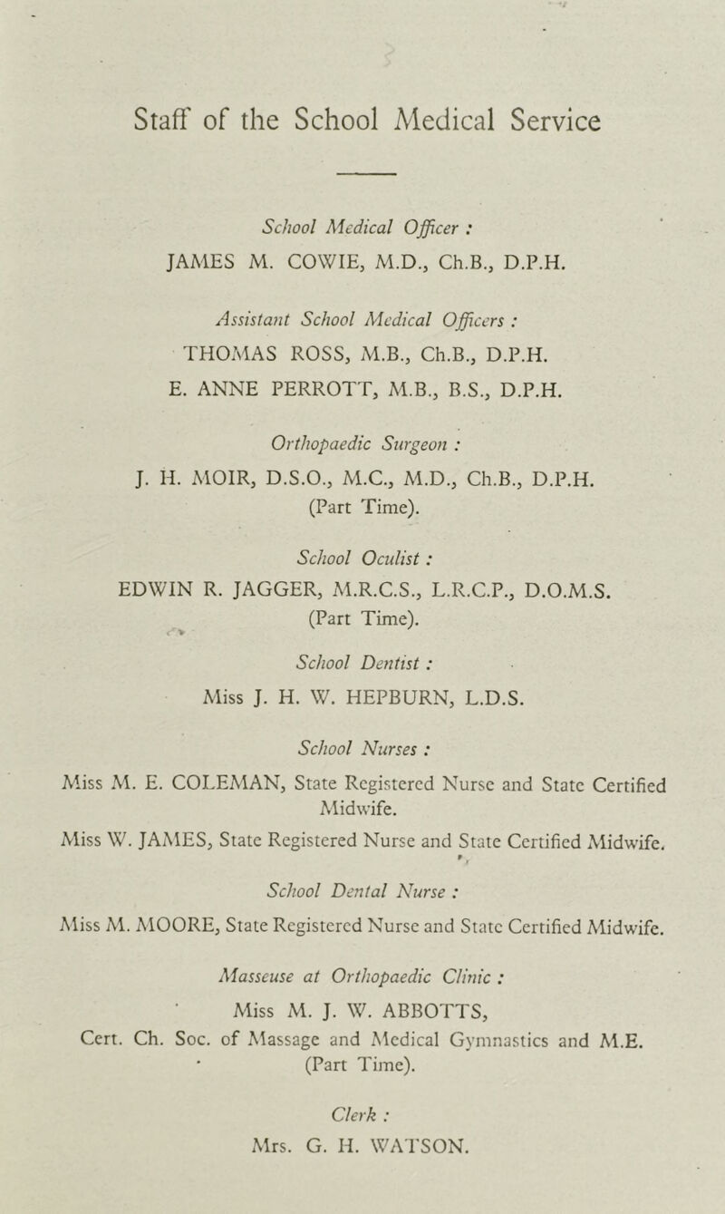 Staff of the School Medical Service School Medical Officer : JAMES M. COWIE, M.D., Ch.B., D.P.H. Assistant School Medical Officers : THOMAS ROSS, M.B., Ch.B., D.P.H. E. ANNE PERROTT, M.B., B.S., D.P.H. Orthopaedic Surgeon : J. H. MOIR, D.S.O., M.C., M.D., Ch.B., D.P.H. (Part Time). School Oculist: EDWIN R. JAGGER, M.R.C.S., L.R.C.P., D.O.M.S. (Part Time). School Dentist: Miss J. H. W. HEPBURN, L.D.S. School Nurses : Miss M. E. COLEMAN, State Registered Nurse and State Certified Midwife. Miss W. JAMES, State Registered Nurse and State Certified Midwife, f School Dental Nurse : Miss M. MOORE, State Registered Nurse and State Certified Midwife. Masseuse at Orthopaedic Clinic : Miss M. J. W. ABBOTTS, Cert. Ch. Soc. of Massage and Medical Gymnastics and M.E. (Part Time). Clerk : Mrs. G. H. WATSON.