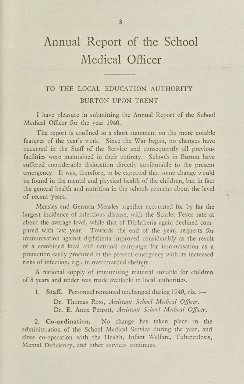 Annual Report of the School Medical Officer TO THE LOCAL EDUCATION AUTHORITY BURTON UPON TRENT I have pleasure in submitting the Annual Report of the School Medical Officer for the year 1940. The report is confined to a short statement on the more notable features of the year’s work. Since the War began, no changes have occurred in the Staff of the Service and consequently all previous facilities were maintained in their entirety. Schools in Burton have suffered considerable dislocation directly attributable to the present emergency. It was, therefore, to be expected that some change would be found in the mental and physical health of the children, but in fact the general health and nutrition in the schools remains about the level of recent years. .Measles and German Measles together accounted for by far the largest incidence of infectious disease, with the Scarlet Fever rate at about the average level, while that of Diphtheria again declined com- pared with last year. Towards the end of the year, requests for immunisation against diphtheria improved considerably as the result of a combined local and national campaign for immunisation as a protection easily procured in the present emergency with its increased risks of infection, e.g., in overcrowded shelters. A national supply of immunising material suitable for children of 8 years and under was made available to local authorities. 1. Staff. Personnel remained unchanged during 1940, viz.:— Dr. Thomas Ross, Assistant School Medical Officer. Dr. E. Anne Perrott, Assistant School Medical Officer. 2. Co-ordination. No change has taken place in the administration of the School .Medical Service during the year, and close co-operation with the Health, Infant W'clfarc, Tuberculosis, Mental Dcficicnc>’, and other services continues.