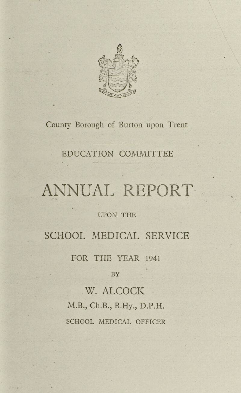 County Borough of Burton upon Trent EDUCATION COMMITTEE ANNUAL REPORT UPON THE SCHOOL MEDICAL SERVICE FOR THE YEAR 1941 BY W. ALCOCK . M.B., Ch.B.j B.Hy.j D.P.H. SCHOOL MEDICAL OFFICER