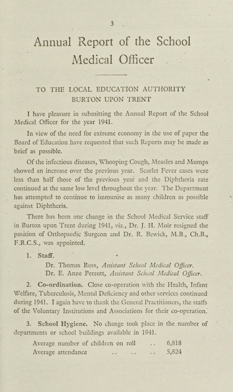 3 Annual Report of the School Medical Officer TO THE LOCAL EDUCATION AUTHORITY BURTON UPON TRENT I have pleasure in submitting the Annual Report of the School Medical Officer for the year 1941. In view of the need for extreme economy in the use of paper the Board of Education have requested that such Reports may be made as brief as possible. Of the infectious diseases, Whooping Cough, Measles and Mumps showed an increase over the previous year. Scarlet Fever cases were less than half those of the previous year and the Diphtheria rate continued at the same low level throughout the year. The Department has attempted to continue to immunise as many children as possible against Diphtheria. There has been one change in the School Medical Service staff in Burton upon Trent during 1941, viz., Dr. J. II. Moir resigned the position of Orthopaedic Surgeon and Dr. R. Bewick, M.B., Ch.B., F.R.C.S., was appointed. 1. Staff. Dr. Thomas Ross, Assistant School Medical Officer. Dr. E. Anne Perrott, Assistant School Medical Officer. 2. Co-ordination. Close co-operation with the Health, Infant Welfare, Tuberculosis, Mental Deficiency and other services continued during 1941. I again have to thank the General Practitioners, the staffs of the Voluntary Institutions and Associations for their co-operation. 3. School Hygiene. No change took place in the number of departments or school buildings available in 1941. Average number of children on roll .. 6,818 Average attendance .. .. .. 5,824