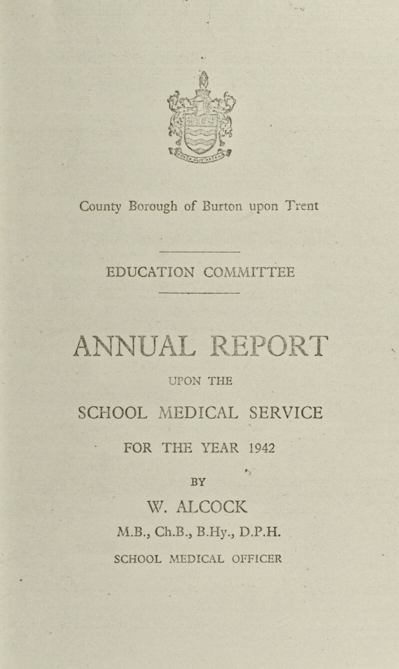 County Borough of Burton upon Trent EDUCATION COMMITTEE ANNUAL REPORT UPON THE SCHOOL MEDICAL SERVICE FOR THE \^AR 1942 BY W. AI.COCK M.B., Ch.B., B.Hy., D.P.H. SCHOOL MEDICAL OFFICER