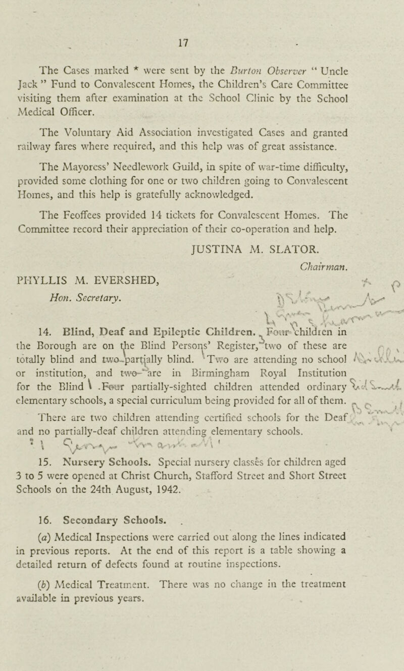 17 The Cases marked * were sent by the Burton Observer “ Uncle Jack ” Fund to Convalescent Homes, the Children’s Care Committee visiting them after examination at the School Clinic by the School Medical Officer. The Voluntary Aid Association investigated Cases and granted railway fares where required, and this help was of great assistance. The Mayoress’ Needlework Guild, in spite of war-time difficulty, provided some clothing for one or two children going to Convalescent Homes, and this help is gratefully acknowledged. The Feoffees provided 14 tickets for Convalescent Homes. The Contmittee record their appreciation of their co-operation and help. JUSTINA M. SLATOR. Chairman. PHYLLIS M. EVERSHED, Ho7t. Secretary. 14. Blind, Deaf and Epileptic Children. Four childien in the Borough are on t^e Blind Persor^s’ Register,'^two of these are q. ^ totally blind and two~part|ally blind. 'Two are attending no school or institution, and W’o-'~'arc in Birmingham Royal Institution for the Blind V -Four partially-sighted children attended ordinary elementary schools, a special curriculum being provided for all of them. There are two children attending certified schools for the Deaf , and no partially-deaf children attending elementary schools. • \ eirvv’*-. f»- V\ ' 15. Nursery Schools. Special nursery classes for children aged 3 to 5 were opened at Christ Church, Stafford Street and Short Street Schools on the 24th August, 1942. Vv', ..V 16. Secondary Schools. (a) Medical Inspections were carried out along the lines indicated in previous reports. At the end of this report is a table showing a detailed return of defects found at routine inspections. {b) Medical Treatment. There was no change in the treatment available in previous years.