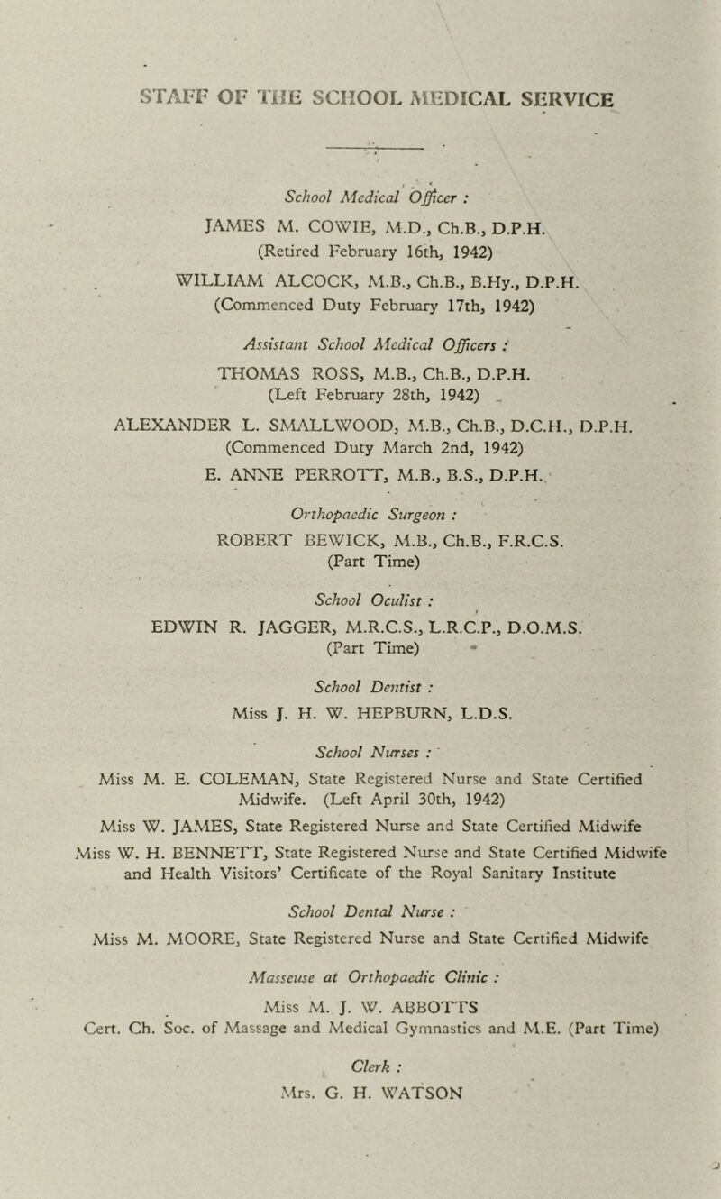 School Medical Officer : JAMES M. COWIE, M.D., Ch.B., D.P.H. (Retired February 16th, 1942) WILLIAM ALCOCK, M.B., Ch.B., B.Hy., D.P.H. (Commenced Duty February 17th, 1942) Assistant School Medical Officers : THOMAS ROSS, M.B., Ch.B., D.P.H. (Left February 28th, 1942) _ ALEXANDER L. SMALLWOOD, M.B., Ch.B., D.C.H., D.P.H. (Commenced Duty March 2nd, 1942) E. ANNE PERROTT, M.B., B.S., D.P.H. Orthopaedic Surgeon : ROBERT BEWICK, M.B., Ch.B., F.R.C.S. (Part Time) School Oculist : EDWIN R. JAGGER, M.R.C.S., L.R.C.P., D.O.M.S. (Part Time) • School Dentist : Miss J. H. W. HEPBURN, L.D.S. School Nurses : Miss M. E. COLEMAN, State Registered Nurse and State Certified Midwife. (Left April 30th, 1942) Miss W. JAMES, State Registered Nurse and State Certified Midwife Miss W. H. BENNETT, State Registered Nurse and State Certified Midwife and Health Visitors’ Certificate of the Royal Sanitary Institute School Dental Nurse : Miss M. MOORE, State Registered Nurse and State Certified Midwife Masseuse at Orthopaedic Clinic : Miss M. J. W. ABBOTTS Cert. Ch. Soc. of Massage and Medical Gymnastics and M.E. (Part Time) Clerk : .Mrs. G. H. WATSON
