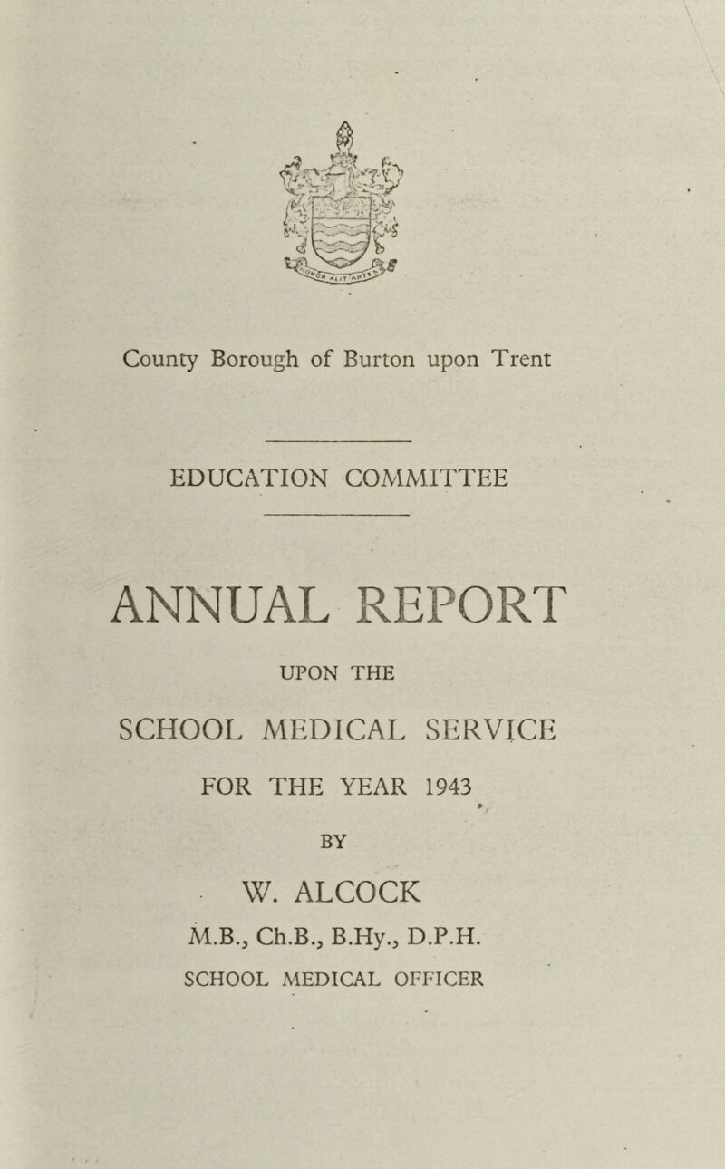 County Borough of Burton upon Trent EDUCATION COMMITTEE ANNUAL REPORT UPON THE SCHOOL MEDICAL SERVICE FOR THE YEAR 1943 BY W. ALCOCK Ai.B., Ch.B., B.Hy., D.P.H. SCHOOL MEDICAL OFFICER