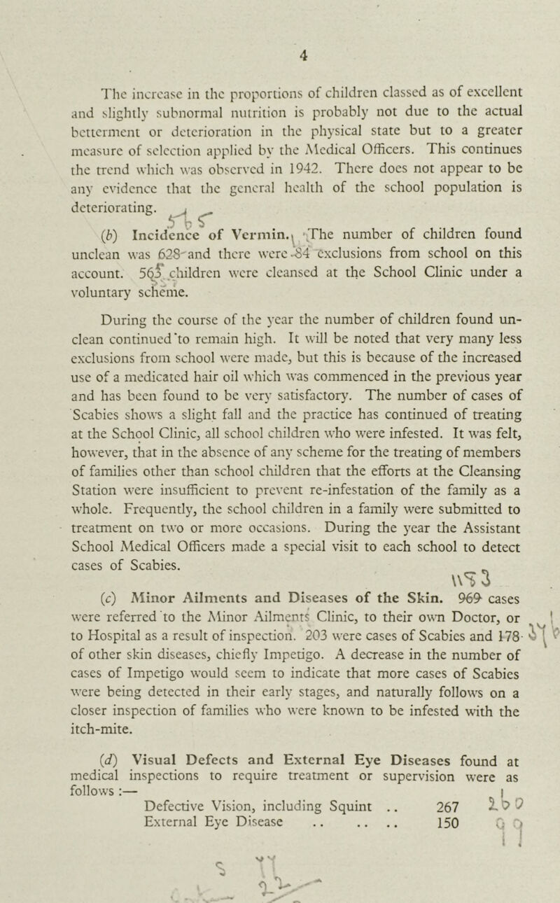 The increase in the proportions of children classed as of excellent and slightly subnormal nutrition is probably not due to the actual betterment or deterioration in the physical state but to a greater measure of selection applied by the Medical Officers. This continues the trend which was observed in 1942. There docs not appear to be any evidence that the general health of the school population is deteriorating. i (b) Incidence of Vermin. ^ /iThe number of children found unclean was 628''and there were .^4 exclusions from school on this account. 5^^. children were cleansed at the School Clinic under a voluntary scheme. During the course of the year the number of children found un- clean continued *to remain high. It will be noted that very many less exclusions from school were made, but this is because of tlie increased use of a medicated hair oil which was commenced in the previous year and has been found to be very satisfactory'. The number of cases of Scabies shows a slight fall and the practice has continued of treating at the School Clinicj all school children who were infested. It was felt, however, that in the absence of any scheme for the treating of members of families other than school children that the efforts at the Cleansing Station were insufficient to prevent re-infestation of the family as a whole. Frequently, the school children in a family were submitted to treatment on two or more occasions. During the year die Assistant School Medical Officers made a special visit to each school to detect cases of Scabies. n't 3 (c) Minor Ailments and Diseases of the Skin. 969^ cases were referred to the Minor Ailments Clinic, to their own Doctor, or to Hospital as a result of inspection. 203 were cases of Scabies and 178- of other skin diseases, chiefly Impedgo. A decrease in the number of cases of Impedgo would seem to indicate that more cases of Scabies were being detected in their early stages, and naturally follows on a closer inspection of families who were known to be infested with the itch-mite. (d) Visual Defects and External Eye Diseases found at medical inspections to require treatment or supervision were as follows :— I Defective Vision, including Squint .. 267 2L 0 External Eye Disease .. .. .. 150 Q C> 1 1