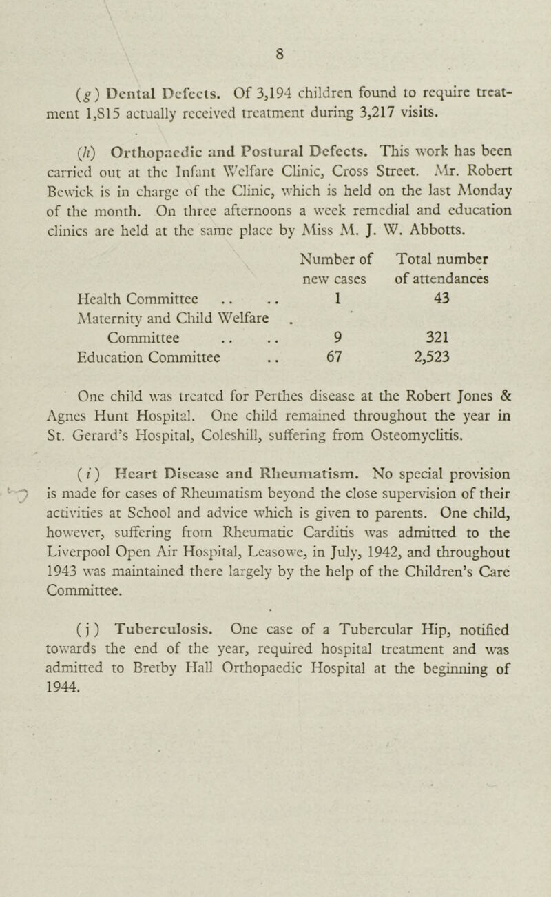 (g) Dental Defects. Of 3,194 children found to require treat- ment 1,815 actually received treatment during 3,217 visits. (h) Orthopaedic and Postural Defects. This work has been carried out at the Infant W'clfarc Clinic, Cross Street. Mr. Robert Bewick is in charge of the Clinic, which is held on the last Monday of the month. On three afternoons a week remedial and education clinics arc held at the same place by Miss M. J. W. Abbotts. Number of new cases Health Committee .. .. 1 Maternity and Child Welfare Committee .. .. 9 Education Committee .. 67 Total number of anendances 43 321 2,523 One child was treated for Perthes disease at the Robert Jones & Agnes Hunt Hospital. One child remained throughout the year in St. Gerard’s Hospital, Colcshill, suffering from Osteomyelitis. (f) Heart Disease and Rheumatism. No special pronsion ‘ is made for cases of Rheumatism beyond die close supervision of their activides at School and advice which is given to parents. One child, however, suffering from Rheumatic Carditis was admitted to the Liverpool Open Air Hospital, Lcasowe, in July, 1942, and throughout 1943 was maintained there largely by the help of the Children’s Care Committee. (j) Tuberculosis. One case of a Tubercular Hip, notified towards the end of the year, required hospital treatment and was admitted to Bretby flail Orthopaedic Hospital at the beginning of 1944.
