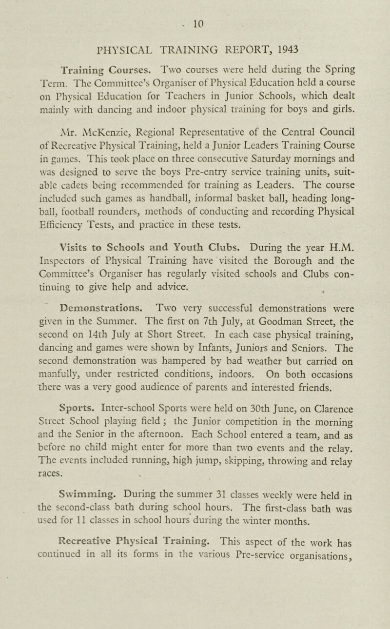 PHYSICAL TRAINING REPORT, 1943 Training Courses. Two courses were held during the Spring Term. The Committee’s Organiser of Physical Education held a course on Physical Education for Teachers in Junior Schools, which dealt mainly w'ith dancing and indoor physical training for boys and girls. Mr. McKenzie, Regional Representative of the Central Council of Recreative Physical Training, held a Junior Leaders Training Course in games. This took place on three consecutive Saturday mornings and was designed to serve the boys Pre-entry' service training units, suit- able cadets being recommended for training as Leaders. The course included such games as handball, informal basket ball, heading long- ball, football rounders, methods of conducting and recording Physical Efficiency Tests, and practice in these tests. Visits to Schools and Youth Clubs. During the year H.M. Inspectors of Physical Training have visited the Borough and the Committee’s Organiser has regularly visited schools and Clubs con- tinuing to give help and advice. Demonstrations. Tw’o very successful demonstrations were given in the Summer. The first on 7th July, at Goodman Street, the second on 14th July at Short Street. In each case physical traim’ng, dancing and games were shown by Infants, Juniors and Seniors, d'he second demonstration was hampered by bad weather but carried on manfully, under restricted conditions, indoors. On both occasions there was a very good audience of parents and interested friends. Sports. Inter-school Spons were held on 30th June, on Clarence Street School playing field; the Junior competition in the morning and the Senior in the afternoon. Each School entered a team, and as before no child might enter for more than two events and the relay. The events included running, high jump, skipping, throwing and relay races. Swimming. During the summer 31 classes weekly were held in the second-class bath during school hours. The first-class bath was used for 11 classes in school hours during the winter months. Recreative Physical Training. This aspect of the work has continued in all its forms in the various Pre-ser\'ice organisations.
