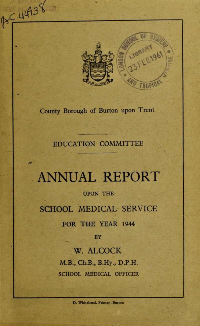 EDUCATION COMMITTEE ANNUAL REPORT UPON THE SCHOOL MEDICAL SERVICE FOR THE YEAR 1944 ^ BY W. ALCOCK M.B., Ch.B., B.Hy., D.P.H. SCHOOL MEDICAL OFFICER D. Whitehead, Printer, Burton
