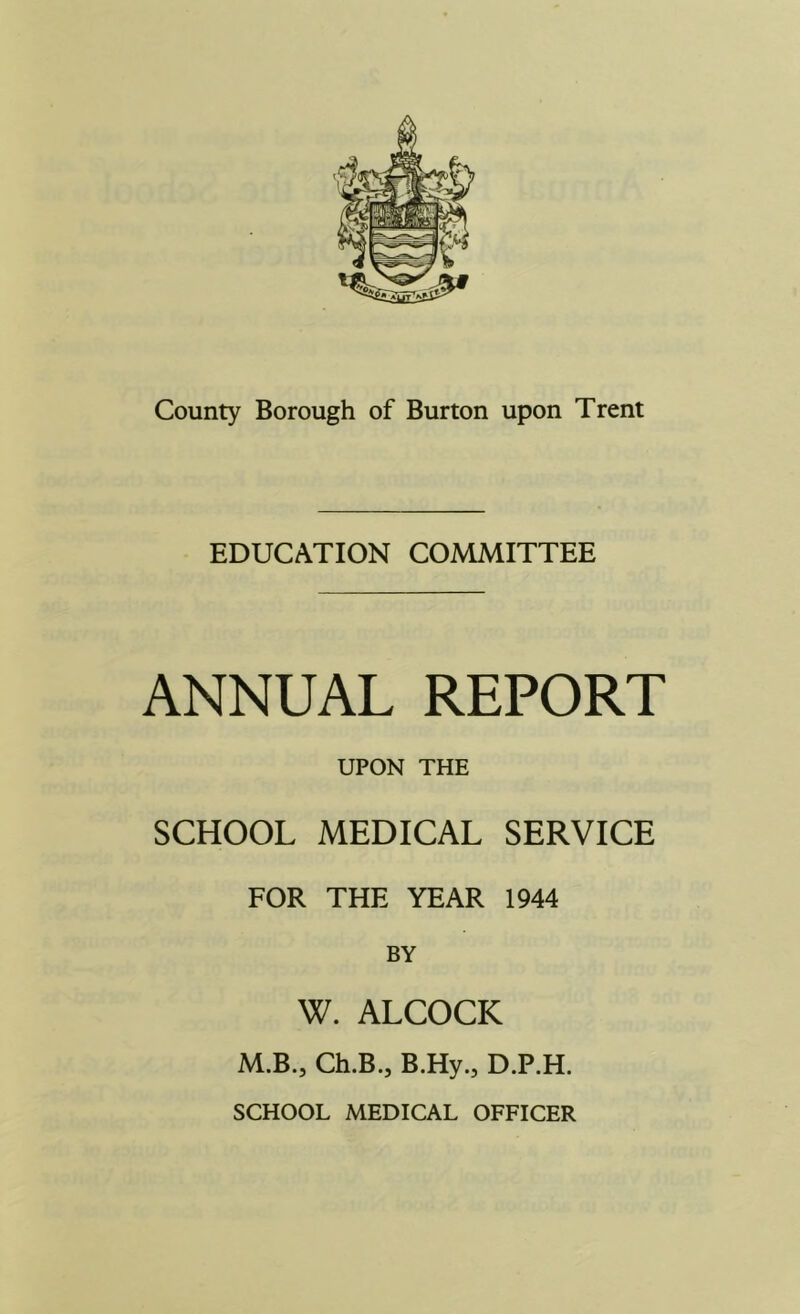 EDUCATION COMMITTEE ANNUAL REPORT UPON THE SCHOOL MEDICAL SERVICE FOR THE YEAR 1944 BY W. ALCOCK M.B., Ch.B.j B.Hy.j D.P.H. SCHOOL MEDICAL OFFICER