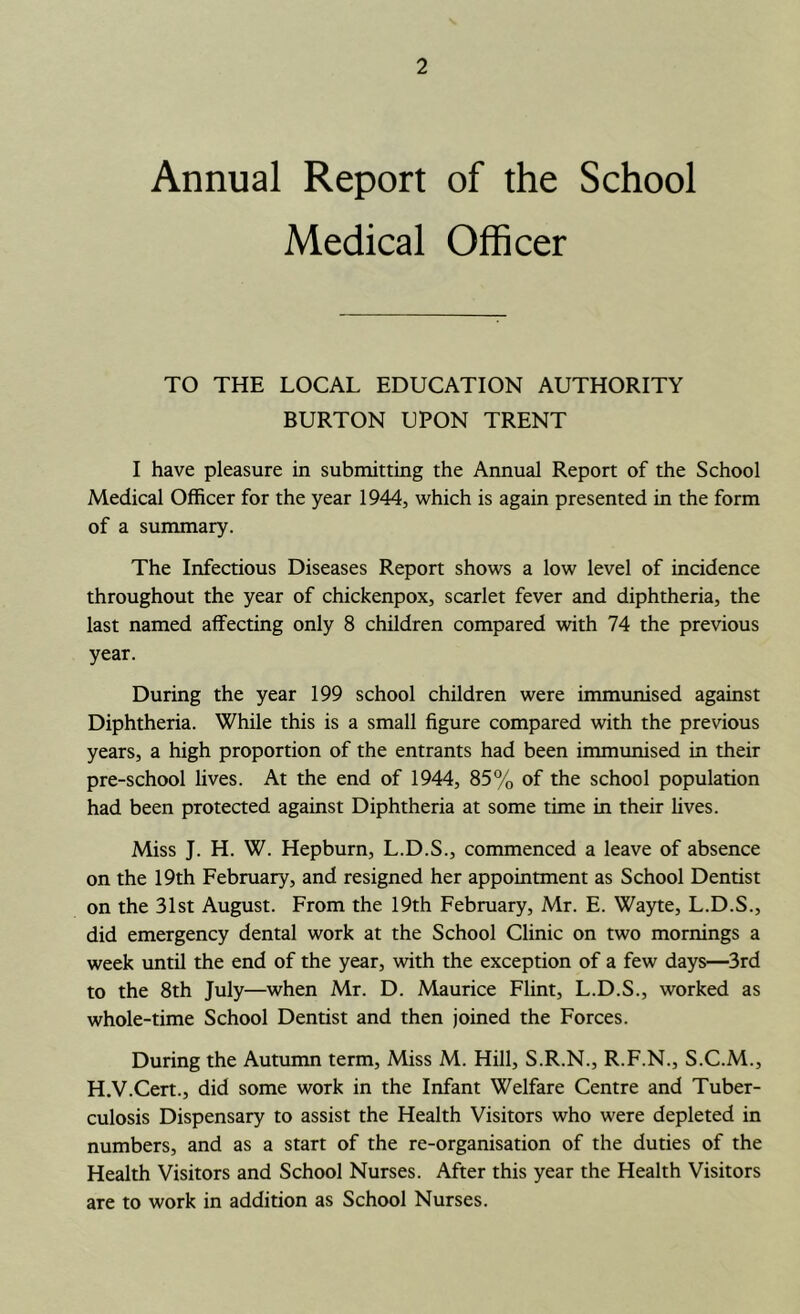 Annual Report of the School Medical Officer TO THE LOCAL EDUCATION AUTHORITY BURTON UPON TRENT I have pleasure in submitting the Annual Report of the School Medical Officer for the year 1944, which is again presented in the form of a summary. The Infectious Diseases Report shows a low level of incidence throughout the year of chickenpox, scarlet fever and diphtheria, the last named affecting only 8 children compared with 74 the previous year. During the year 199 school children were immunised against Diphtheria. While this is a small figure compared with the previous years, a high proportion of the entrants had been immunised in their pre-school lives. At the end of 1944, 85% of the school population had been protected against Diphtheria at some time in their lives. Miss J. H. W. Hepburn, L.D.S., commenced a leave of absence on the 19th February, and resigned her appointment as School Dentist on the 31st August. From the 19th February, Mr. E. Wayte, L.D.S., did emergency dental work at the School Clinic on two mornings a week until the end of the year, with the exception of a few days—3rd to the 8th July—when Mr. D. Maurice Flint, L.D.S., worked as whole-time School Dentist and then joined the Forces. During the Autumn term. Miss M. Hill, S.R.N., R.F.N., S.C.M., H.V.Cert., did some work in the Infant Welfare Centre and Tuber- culosis Dispensary to assist the Health Visitors who were depleted in numbers, and as a start of the re-organisation of the duties of the Health Visitors and School Nurses. After this year the Health Visitors are to work in addition as School Nurses.