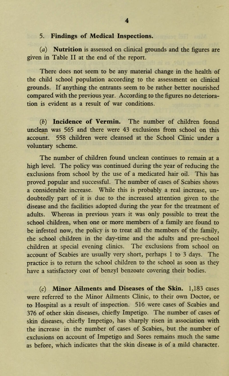 5. Findings of Medical Inspections. (a) Nutrition is assessed on clinical grounds and the figures are given in Table II at the end of the repon. There does not seem to be any material change in the health of the child school population according to the assessment on clinical grounds. If anything the entrants seem to be rather better nourished compared with the previous year. According to the figures no deteriora- tion is evident as a result of war conditions. (b) Incidence of Vermin. The number of children found unclean was 565 and there were 43 exclusions from school on this accotmt. 558 children were cleansed at the School Clinic under a voluntary scheme. The number of children found unclean continues to remain at a high level. The policy was continued during the year of reducing the exclusions from school by the use of a medicated hair oil. This has proved popular and successful. The number of cases of Scabies shows a considerable increase. While this is probably a real increase, un- doubtedly part of it is due to the increased attention given to the disease and the facilities adopted during the year for the treatment of adults. Whereas in previous years it was only possible to treat the school children, when one or more members of a family are found to be infested now, the policy is to treat all the members of the family, the school children in the day-time and the adults and pre-school children at special evening clinics. The exclusions from school on account of Scabies are usually very short, perhaps 1 to 3 days. The practice is to return the school children to the school as soon as they have a satisfactory coat of benzyl benzoate covering their bodies. (c) Minor Ailments and Diseases of the Skin. 1,183 cases were referred to the Minor Ailments Clinic, to their own Doctor, or to Hospital as a result of inspection. 516 were cases of Scabies and 376 of other skin diseases, chiefly Impetigo. The number of cases of skin diseases, chiefly Impetigo, has sharply risen in association with the increase in the number of cases of Scabies, but the number of exclusions on account of Impetigo and Sores remains much the same as before, which indicates that the skin disease is of a mild character.
