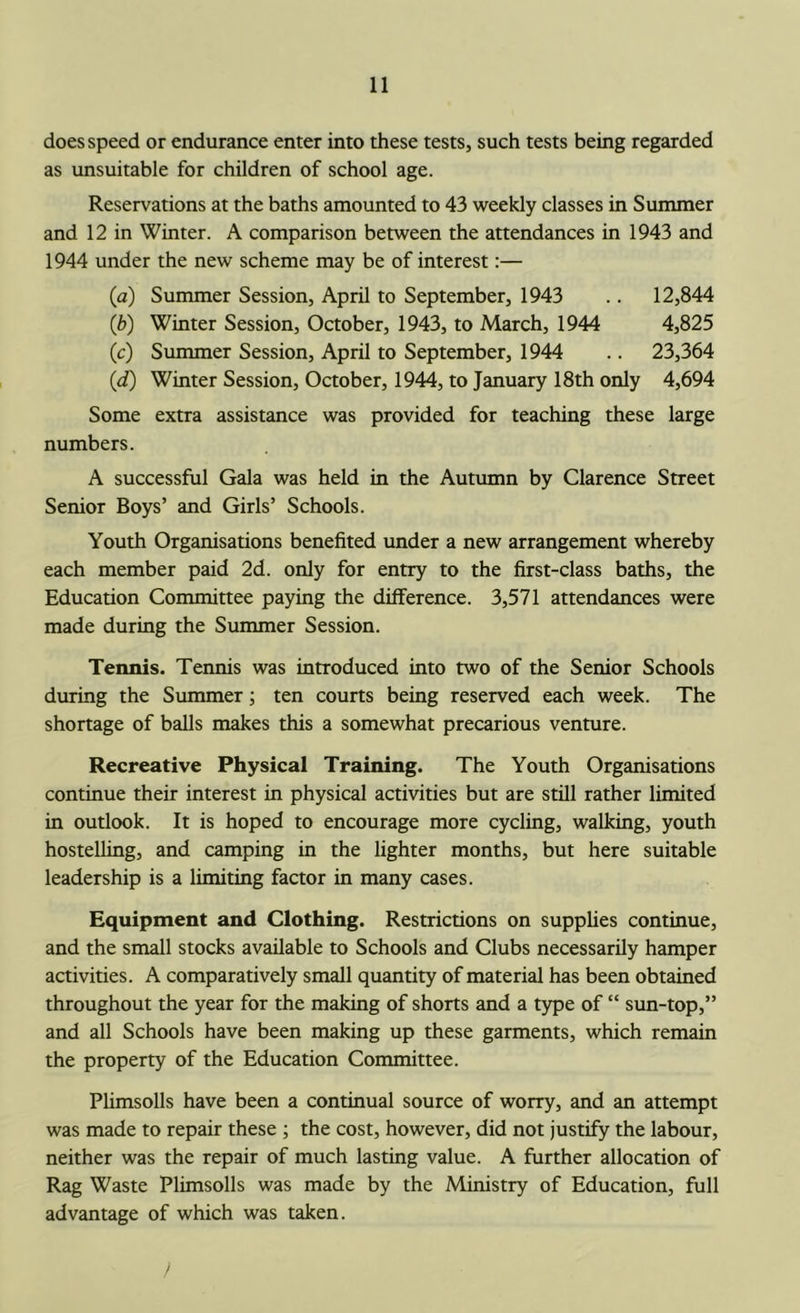 does speed or endurance enter into these tests, such tests being regarded as unsuitable for children of school age. Reservations at the baths amounted to 43 weekly classes in Summer and 12 in Winter. A comparison between the attendances in 1943 and 1944 under the new scheme may be of interest:— (a) Summer Session, April to September, 1943 .. 12,844 (b) Winter Session, October, 1943, to March, 1944 4,825 (c) Summer Session, April to September, 1944 .. 23,364 {d) Winter Session, October, 1944, to January 18th only 4,694 Some extra assistance was provided for teaching these large numbers. A successful Gala was held in the Autumn by Clarence Street Senior Boys’ and Girls’ Schools. Youth Organisations benefited under a new arrangement whereby each member paid 2d. only for entry to the first-class baths, the Education Committee paying the difference. 3,571 attendances were made during the Summer Session. Tennis. Tennis was introduced into two of the Senior Schools during the Summer; ten courts being reserved each week. The shortage of balls makes this a somewhat precarious venture. Recreative Physical Training. The Youth Organisations continue their interest in physical activities but are still rather limited in outlook. It is hoped to encourage more cycling, walking, youth hostelling, and camping in the lighter months, but here suitable leadership is a limiting factor in many cases. Equipment and Clothing. Restrictions on supphes continue, and the small stocks available to Schools and Clubs necessarily hamper activities. A comparatively small quantity of material has been obtained throughout the year for the making of shorts and a t5q)e of “ sun-top,” and all Schools have been making up these garments, which remain the property of the Education Committee. Plimsolls have been a continual source of worry, and an attempt was made to repair these ; the cost, however, did not justify the labour, neither was the repair of much lasting value. A further allocation of Rag Waste Plimsolls was made by the Ministry of Education, full advantage of which was taken. y