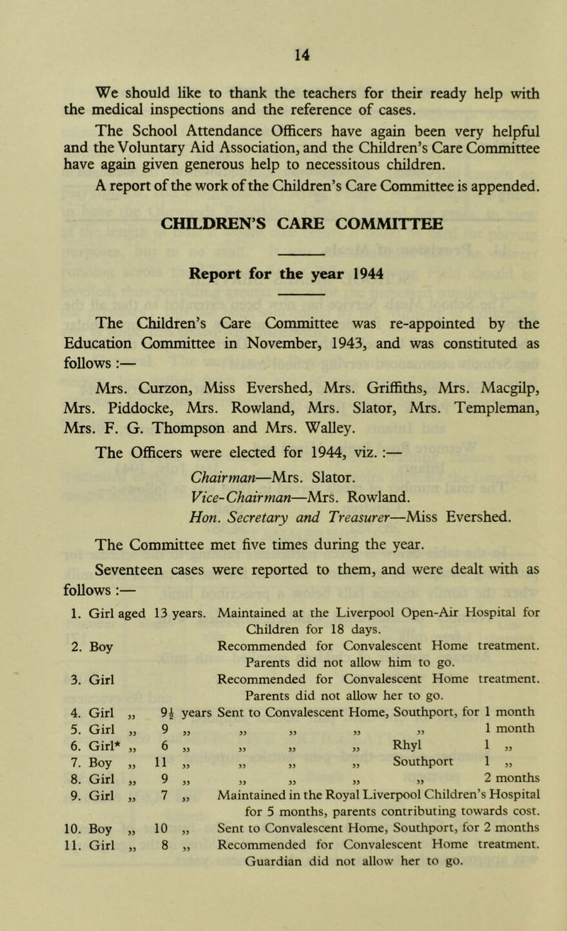 We should like to thank the teachers for their ready help with the medical inspections and the reference of cases. The School Attendance Officers have again been very helpful and the Voluntary Aid Association, and the Children’s Care Committee have again given generous help to necessitous children. A report of the work of the Children’s Care Committee is appended. CHILDREN’S CARE COMMITTEE Report for the year 1944 The Children’s Care Committee was re-appointed by the Education Committee in November, 1943, and was constituted as follows:— Mrs. Curzon, Miss Evershed, Mrs. Griffiths, Mrs. Macgilp, Mrs. Piddocke, Mrs. Rowland, Mrs. Slator, Mrs. Templeman, Mrs. F. G. Thompson and Mrs. Walley. The Officers were elected for 1944, viz.:— Chairman—Mrs. Slator. Vice-Chairman—Mrs. Rowland. Hon. Secretary and Treasurer—Miss Evershed. The Committee met five times during the year. Seventeen cases were reported to them, and were dealt with as follows :— 1. Girl aged 2. Boy 3. Girl 4. Girl „ 5. Girl „ 6. Girl* „ 7. Boy „ 8. Girl „ 9. Girl „ 10. Boy „ 11. Girl „ 13 years. Maintained at the Liverpool Open-Air Hospital for Children for 18 days. Recommended for Convalescent Home treatment. Parents did not allow him to go. Recommended for Convalescent Home treatment. Parents did not allow her to go. 9i years Sent to Convalescent Home, Southport, for 1 month 9 „ „ „ „ „ 1 month 6 „ ,, jj „ Rhyl 1 ,3 11 „ „ „ „ Southport 1 „ 9 „ „ „ „ „ 2 months 7 „ Maintained in the Royal Liverpool Children’s Hospital for 5 months, parents contributing towards cost. 10 „ Sent to Convalescent Home, Southport, for 2 months 8 „ Recommended for Convalescent Home treatment. Guardian did not allow her to go.