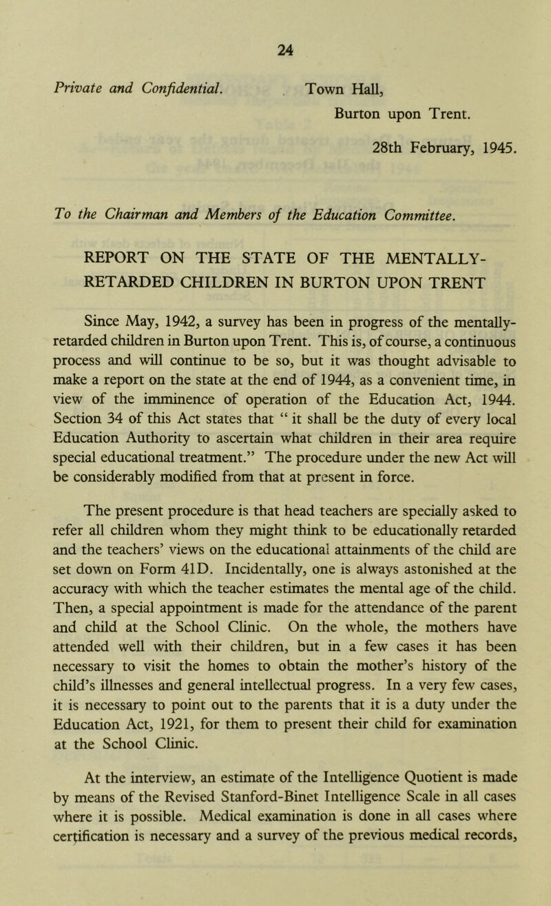 Private and Confidential. Town Hall, Burton upon Trent. 28th February, 1945. To the Chairman and Members of the Education Committee. REPORT ON THE STATE OF THE MENTALLY- RETARDED CHILDREN IN BURTON UPON TRENT Since May, 1942, a survey has been in progress of the mentally- retarded children in Burton upon Trent. This is, of course, a continuous process and will continue to be so, but it was thought advisable to make a report on the state at the end of 1944, as a convenient time, in view of the imminence of operation of the Education Act, 1944. Section 34 of this Act states that “ it shall be the duty of every local Education Authority to ascertain what children in their area require special educational treatment.” The procedure under the new Act will be considerably modified from that at present in force. The present procedure is that head teachers are specially asked to refer all children whom they might think to be educationally retarded and the teachers’ views on the educational attainments of the child are set down on Form 41D. Incidentally, one is always astonished at the accuracy with which the teacher estimates the mental age of the child. Then, a special appointment is made for the attendance of the parent and child at the School Clinic. On the whole, the mothers have attended well with their children, but in a few cases it has been necessary to visit the homes to obtain the mother’s history of the child’s illnesses and general intellectual progress. In a very few cases, it is necessary to point out to the parents that it is a duty under the Education Act, 1921, for them to present their child for examination at the School Clinic. At the interview, an estimate of the Intelligence Quotient is made by means of the Revised Stanford-Binet Intelligence Scale in all cases where it is possible. Medical examination is done in all cases where certification is necessary and a survey of the previous medical records,