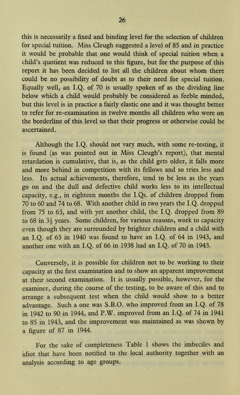 this is necessarily a fixed and binding level for the selection of children for special tuition. Miss Cleugh suggested a level of 85 and in practice it would be probable that one would think of special tuition when a child’s quotient was reduced to this figure, but for the purpose of this report it has been decided to list all the children about whom there could be no possibility of doubt as to their need for special tuition. Equally well, an I.Q. of 70 is usually spoken of as the dividing line below which a child would probably be considered as feeble minded, but this level is in practice a fairly elastic one and it was thought better to refer for re-examination in twelve months all children who were on the borderline of this level so that their progress or otherwise could be ascertained. Although the I.Q. should not vary much, with some re-testing, it is foimd (as was pointed out in Miss Cleugh’s report), that mental retardation is cumulative, that is, as the child gets older, it falls more and more behind in competition with its fellows and so tries less and less. Its actual achievements, therefore, tend to be less as the years go on and the dull and defective child works less to its intellectual capacity, e.g., in eighteen months the I.Qs. of children dropped from 70 to 60 and 74 to 68. With another child in two years the I.Q. dropped from 75 to 63, and with yet another child, the I.Q. dropped from 89 to 68 in 3| years. Some children, for various reasons, work to capacity even though they are surrounded by brighter children and a child with an I.Q. of 63 in 1940 was found to have an I.Q. of 64 in 1943, and another one with an I.Q. of 66 in 1938 had an I.Q. of 70 in 1943. Conversely, it is possible for children not to be working to their capacity at the first examination and to show an apparent improvement at their second examination. It is usually possible, however, for the examiner, during the course of the testing, to be aware of this and to arrange a subsequent test when the child would show to a better advantage. Such a one was S.B.O. who improved from an I.Q. of 78 in 1942 to 90 in 1944, and P.W. improved from an I.Q. of 74 in 1941 to 85 in 1943, and the improvement was maintained as was shown by a figure of 87 in 1944. For the sake of completeness Table 1 shows the imbeciles and idiot that have been notified to the local authority together with an analysis according to age groups.