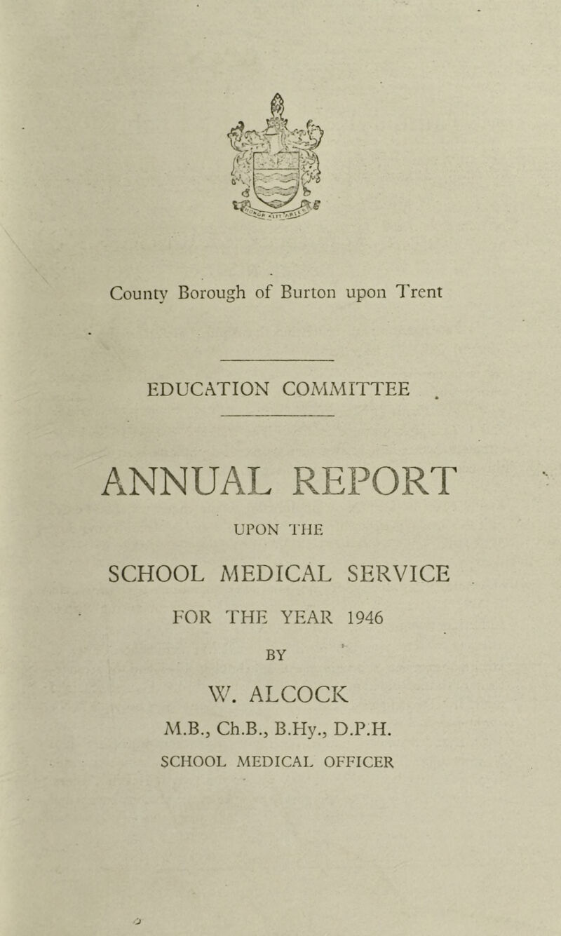 County Borough of Burton upon I'rent EDUCATION COMMITTEE ANNUAL REPORT UPON THE SCHOOL MEDICAL SERVICE FOR THE YEAR 1946 BY W. ALCOCK M.B., Ch.B., B.Hy., D.P.H. SCHOOL MEDICAL OFFICER J